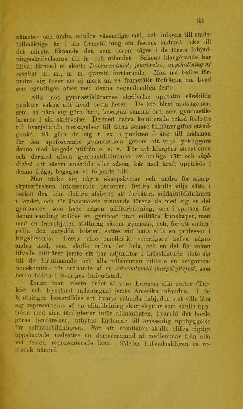 nämsta^) och andra mindre väsentliga mål, och inlagan till stads- fullmäktige är i sin framställning om festens ändamål icke till det minsta liknande det, som derom säges i de första iobjud- ningsskrifvelserna till in- och utlandet. Sakens klargörande har likväl härmed ej skett; Domarenämnd, jemförelse, uppskattning af resultat m. m., m. m. qvarstå fortfarande. Man må hellre för- undra sig öfver att ej mera än en framställt förfrågan om hvad som egentligen afses med denna »egendomliga fest». Alla mot gymnastiklärarnes skrifvelse uppsatta särskilda punkter sakna allt hvad bevis heter. De äro blott motsägelser, som, så nära sig göra låtit, begagna samma ord, som gymnastik- lärarne i sin skrifvelse. Dermed hafva komiterade också förledts till hvarjehanda motsägelser till deras senare tillkännagifna stånd- punkt. Så göra de sig t. ex. i punkten 5 åter till målsmän för den uppfostrande gymnastiken genom att. vilja lyckliggöra denna med långods utifrån o. s. v. För att klargöra situationen och dermed äfven gymnastiklärarnes o vi] korliga rätt och skyl- dighet att såsom enskilda eller såsom kår med kraft uppträda i denna fråga, begagna vi följande bild: Man tänke sig några skarpskyttar och andra för skarp- skytterörelsen intresserade personer, hvilka skulle vilja sätta i verket den icke olofliga afsigten att förbättra soldatutbildningen i landet, och för ändamålets vinnande förena de med sig en del gymnaster, som hade någon militärbildning, och i spetsen för denna samling stäldes en gymnast utan militära kunskaper, men med en framskjuten ställning såsom gymnast, och, för att undan- rödja den antydda bristen, sattes vid hans sida en professor i krigshistoria. Dessa ville emellertid ytterligare hafva några andra med, som skulle ordna det hela, och en del för saken lifvade militärer jemte ett par adjunkter i krigshistoria slöte sig till de förutnämnde och alla tillsamman bildade en »organisa-' tionskomité» för ordnande af en internationell skarpskyttefest, som borde hållas-i Sveriges hufvudstad. Innan man visste ordet af voro Europas alla stater (Tur- kiet och Ryssland undantagna) jemte Amerika inbjudna. I in- bjudningen hemställdes att hvarje sålunda inbjuden stat ville låta sig representeras af en elitafdelning skarpskyttar som skulle upp- träda med sina färdigheter inför allmänheten, hvarvid det borde göras jemförelser, utbytas lärdomar till ömsesidig uppbj^ggelse för soldatutbildningen. För att resultaten skulle blifva rigtigt uppskattade nedsattes en domarenämnd af medlemmar från alla vid festen representerade land. Således hufvudsakligen en ut- ländsk nämnd.