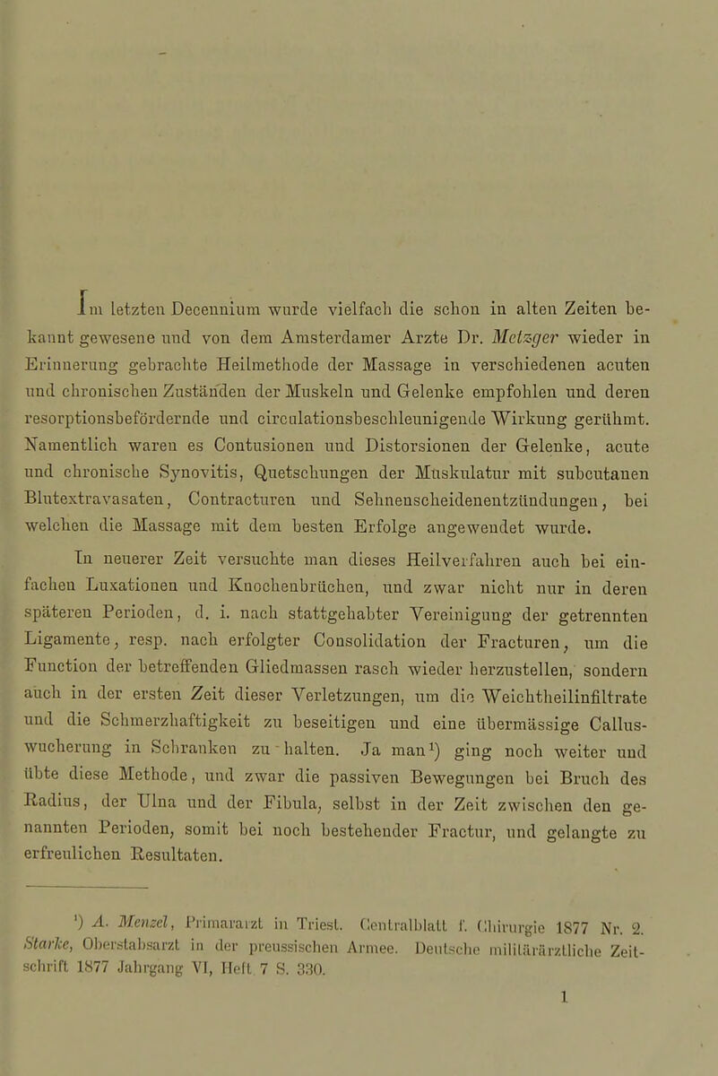 Jni letzten Deceunium wurde vielfach die schon in alten Zeiten be- kannt gewesene und von dem Amsterdamer Arzte Dr. Metzger wieder in Erinnerung gebrachte Heilmethode der Massage in verschiedenen acuten und chronischen Zuständen der Muskeln und Gelenke empfohlen und deren resorptionsbefördernde und circolationsbeschleunigende Wirkung gerühmt. Namentlich waren es Contusionen und Distorsionen der Gelenke, acute und chronische Synovitis, Quetschungen der Muskulatur mit subcutanen Blutextravasäten, Contracturen und Sehnenscheidenentzündungen, bei welchen die Massage mit dem besten Erfolge angewendet wurde. In neuerer Zeit versuchte man dieses Heilverfahren auch bei ein- fachen Luxationen und Knochenbrüchen, und zwar nicht nur in deren späteren Perioden, d. i. nach stattgehabter Vereinigung der getrennten Ligamente, resp. nach erfolgter Consolidation der Fracturen, nm die Function der betreffenden Gliedmassen rasch wieder herzustellen, sondern auch in der ersten Zeit dieser Verletzungen, um dio Weichtheilinfiltrate und die Schmerzhaftigkeit zu beseitigen und eine übermässige Callus- wucherung in Schranken zu ■ halten. Ja man^) ging noch weiter und übte diese Methode, und zwar die passiven Bewegungen bei Bruch des Radius, der Ulna und der Fibula, selbst in der Zeit zwischen den ge- nannten Perioden, somit bei noch bestehender Fractur, und gelaugte zu erfreulichen Resultaten. ') Ä. Menzel, Pi'imararzt in Triesl. Centralblall 1'. Chirurgie 1877 Nr. 2. <tarlce, Ober.stal)sarzt in der preussischen Armee. Deulsclio iiiihliirärzlliche Zeit- schrift 1877 Jahrgang VI, Heft 7 S. 3.30.