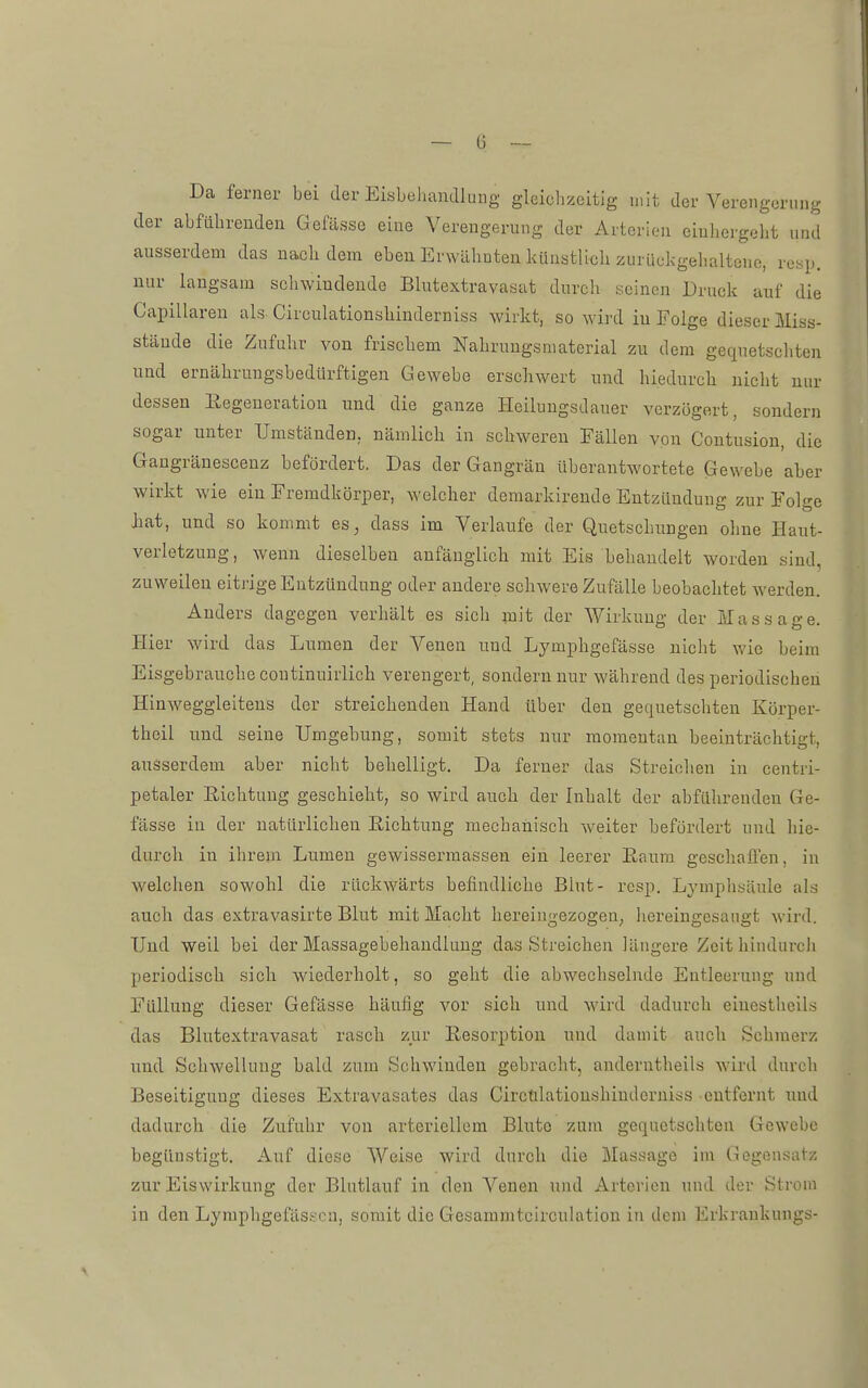 Da ferner bei der Eisbehandlung gleichzeitig mit der Verengerung der abfahrenden Gefässe eine Verengerung der Arterien eiuhergeht und ausserdem das nach dem eben Erwähnten kUustlioh zurückgehaltene, resp. nur langsam schwindende Blutextravasat durch seinen Druck auf die Capillaren als Circnlationshinderniss wirkt, so wird iu Folge dieser Miss- stände die Zufuhr von frischem Nahrungsmaterial zu dem gequetschten und ernährungsbedürftigen Gewebe erschwert und hiedurch nicht nur dessen Eegeneration und die ganze Heilungsdauer verzögert, sondern sogar unter Umständen, nämlich in schweren Fällen von Contusion, die Gangränescenz befördert. Das der Gangrän überantwortete Gewebe aber wirkt wie ein Fremdkörper, welcher demarkirende Entzündung zur Folge Jiat, und so kommt es, dass im Verlaufe der Quetschungen ohne Haut- verletzung, wenn dieselben anfänglich mit Eis behandelt worden sind, zuweilen eitiüge Entzündung oder andere schwere Zufälle beobachtet werden. Anders dagegen verhält es sich mit der Wirkung der Massage. Hier wird das Lumen der Venen uud Lymphgefässe nicht wie beim Eisgebrauche coutinuirlich verengert, sondern nur während des periodischen Hinweggleiteus der streichenden Hand über den gequetschten Körper- thcil und seine Umgebung, somit stets nur momentan beeinträchtigt, ausserdem aber nicht behelligt. Da ferner das Streichen in centri- petaler Richtung geschieht, so wird auch der Inhalt der abführenden Ge- fässe in der natürlichen Eichtung mechanisch weiter befördert und hie- durch in ihrem Lumen gewissermassen ein leerer Eanm geschalTen, in welchen sowohl die rückwärts befindliche Blut- rcsp. Lj'mphsäule als auch das extravasirte Blut mit Macht hereingezogen, liereingesaugt wird. Und weil bei der Massagebehaudlung das Streichen längere Zeit hindurch periodisch sich wiederholt, so geht die abwechselnde Entleerung und Füllung dieser Gefässe häufig vor sich uud Avird dadurch einestheils das Blutextravasat rasch zur Resorption und damit auch Schmerz und Schwellung bald zum Schwinden gebracht, anderntheils wird durch Beseitigung dieses Extravasates das Circtilationshinderniss entfernt uud dadurch die Zufuhr von arteriellem Blute zum gequetschten Gewebe begünstigt. Auf diese Weise wird durch die Massage im Gegensatz zur Eiswirkung der Blutlauf in den Venen und Arterien und der Strom in den Lymphgefässcn, somit die Gesammtcirculation in dem Erkrankungs-