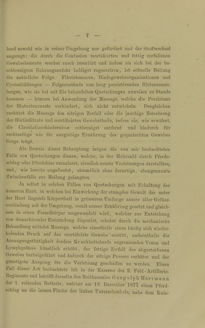 lierd sowohl wie in seiner Umgebung nur gefördert und der Stoifwechsel angeregt; die durch die Contusion mortificirten und fettig zerfallenen Gewebseleineute werden rasch resorbirt und indem sie sich bei der be- schleunigten Nahrungszufuhr baldigst regeneriren, ist schnelle Heilung die natürliche Folge. Fibrintumoren, Bindegewebsorganisationen und C3'stenbildungen — Folgezustände von lang persistirenden Blutansamin- lungeü, wie sie bei mit Eis behandelten Quetschungen zuweilen zu Stande kommen — können bei Anwendung der Massage, welche die Persistenz der Blutextravasate verhindert, sich nicht entwickeln. Desgleichen verhütet die Massage den eitrigen Zerfall oder die jauchige Zersetzung der Blutinfiltrate und mortificirten Gewebstheile, indem sie, wie erwähnt, die Circulationshiudernisse schleunigst entfernt und hiedurch für rechtzeitige wie für ausgiebige Ernährung des gequetschten Gewebes Sorge trägt. . • Als Beweis dieser Behauptung mögen die von mir beobachteten Fälle von Quetschungen dienen, welche, in der Mehrzahl durch Pferde- schlag oder Pferdebiss veranlasst, ziemlich ernste Verletzungen darstellten, und, wie bereits angedeutet, sämmtlich ohne derartige, ebengenannte Zwischenfälle zur Heilung gelangten. Ja selbst in solchen Fällen von Quetschungen mit Erhaltung der äusseren Haut, in welchen bei Einwirkung der stumpfen Gewalt der unter der Haut liegende Körpertheil in grösserem Umfange ausser aller Gefäss- verbindung mit der Umgebung, somit ausser Ernährung gesetzt und gleich- sam in einen Fremdkörper umgewandelt wird, welcher zur Entstehung von demarkirender Entzündung disponirt, scheint durch die mechanische Behandlung mittelst Massage, Avelche einestheils einen häufig sich wieder- holenden Druck auf das mortificirte Gewebe' ausübt, anderntheils die Ansaugungsthätigkeit dcrdem Krankheitsherde angrenzenden Yenen und Lymphgefäs.se künstlich erhöht, der fettige Zerfall des abgestorbenen Gewebes herbeigeführt und dadurch der eitrige Process verhütet und der günstigste Ausgang für die Verletzung geschaffen zu werden. Einen Fall dieser Art beobachtete ich in der Kaserne des 2. Feld - Artillerie- Regiments und betrifft derselbe den Eeitkanonicr G an g o 1 p h He r r m a n n der 1. reitenden Batterie, welcher am 19. Dezember 1877 einen Pferd- schlag an die innere Fläche des linken Untersclienkcls, nahe dem Knie-