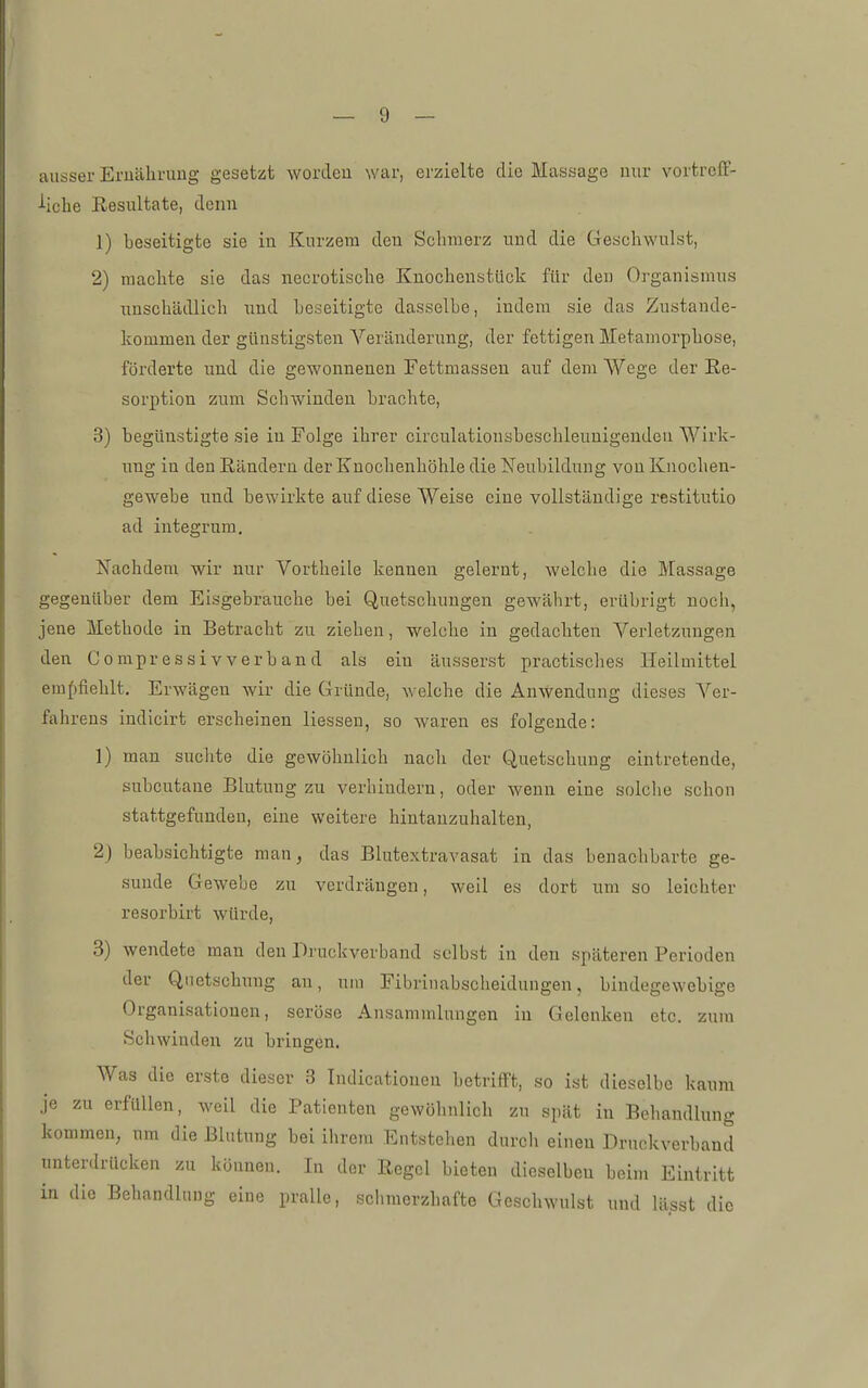 ausser Ernährung gesetzt worden war, erzielte die Massage nur vortrelF- ■••icbe Resultate, denn 1) beseitigte sie in Kurzem den Schmerz und die Geschwulst, 2) machte sie das necrotische Knocheustück für den Organismus unschädlich und beseitigte dasselbe, indem sie das Zustande- kommen der günstigsten Veränderung, der fettigen Metamorphose, förderte und die gewonnenen Fettmassen auf dem Wege der Re- sorption zum Schwinden brachte, 3) begünstigte sie in Folge ihrer circulationsbeschleunigenden Wirk- ung in den Rändern der Knochenhöhle die Neubildung von Knochen- gewebe und bewirkte auf diese Weise eine vollständige restitutio ad integrum. Nachdem wir nur Vortheile kennen gelernt, welche die Massage gegenüber dem Eisgebrauche bei Quetschungen gewährt, erübrigt noch, jene Methode in Betracht zu ziehen, welche in gedachten Verletzungen den Compressivverband als ein äusserst practisches Heilmittel emf)flehlt. Erwägen wir die Gründe, welche die Anwendung dieses Ver- fahrens indicirt erscheinen Hessen, so waren es folgende: 1) man suchte die gewöhnlich nach der Quetschung eintretende, subcutane Blutung zu verhindern, oder wenn eine solche schon stattgefunden, eine weitere hintanzuhalten, 2j beabsichtigte man, das Blutextravasat in das benachbarte ge- sunde Gewebe zu verdrängen, weil es dort um so leichter resorbirt würde, 3) wendete man den Druckverband selbst in den späteren Perioden der Quetschung an, um Fibriuabscheidungen, bindegewebige Organisationen, seröse Ansammlungen in Gelenken etc. zum Schwinden zu bringen. Was die erste dieser 3 Indicationen betrifft, so ist dieselbe kaum Je zu erfüllen, Aveil die Patienten gewöhnlich zu spät in Behandlung kommen, um die Blutung bei ihrem Eutstehen durch einen Druckverband unterdrücken zu können. In der Regel bieten dieselben beim Eintritt in die Behandlung eine pralle, schmerzhafte Geschwulst und lässt die