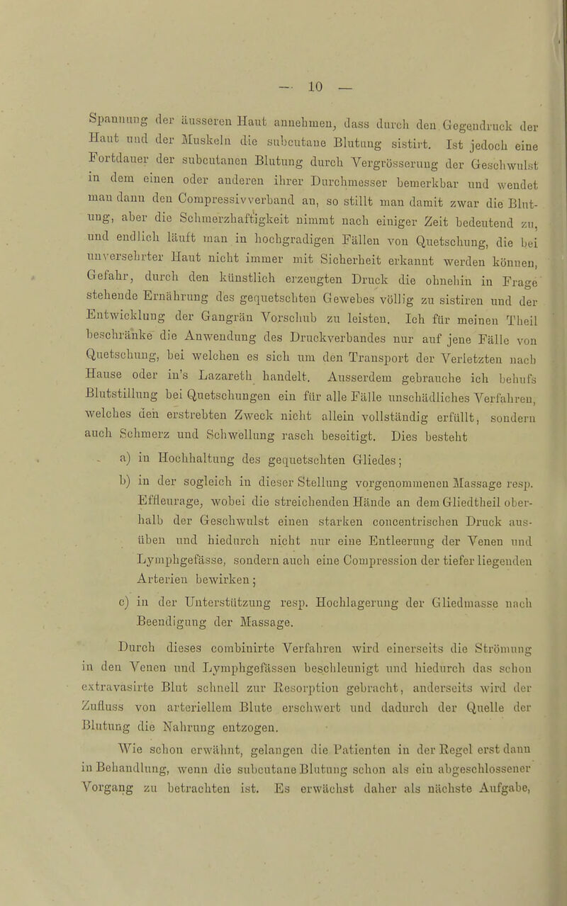 Spannung der äusseuen Haut anuehmeu, dass diivcli den Gegendruck der Haut und der Muskeln die subcutane Blutung sistirt. Ist jedocli eine Fortdauer der subcutanen Blutung durch Vergrösserung der Geschwulst in dem einen oder anderen ihrer Durchmesser bemerkbar und wendet mau dann den Compressivverband an, so stillt man damit zwar die Blut- ung, aber die Sclimerzhaftigkeit nimmt nach einiger Zeit bedeutend zu, und endlich läuft man in hochgradigen Fällen von Quetschung, die bei unversehrter Haut nicht immer mit Sicherheit erkannt werden können, Gefahr, durch den künstlich erzeugten Druck die ohnehin in Frage stehende Ernährung des gequetschten Gewebes völlig zu sistiren und der Entwicklung der Gangrän Vorschub zu leisten. Ich für meinen Tbeil beschränke die Anwendung des Druckverbandes nur auf jene Fälle von Quetschung, bei welchen es sich um den Transport der Verietzten nacb Hause oder in's Lazareth handelt. Aiisserdem gebrauche ich behufs Blutstillung bei Quetschungen ein für alle Fälle unschädliches Verfahren, welches den erstrebten Zweck nicht allein vollständig erfüllt, sondern auch Schmerz und Schwellung rasch beseitigt. Dies besteht a) in Hochhaltung des gec[uetschten Gliedes; b) in der sogleich in dieser Stellung vorgenommenen Massage resp. Effleurage, wobei die streichenden Hände an dem Gliedtheil ober- halb der Geschwulst einen starken coucentrischen Druck aus- üben und hiedurch nicht nur eine Entleerung der Venen und Lymphgefässe, sondern auch eine Compression der tiefer liegenden Arterien bewirken; c) in der Unterstützung resp. Hochlagerung der Gliedmasse nach Beendigung der Massage. Durch dieses combinirte Verfahren wird einerseits die Ströniunc; in den Venen und Lymphgefässen beschleunigt und hiedurch das scbon extravasirte Blut schnell zur Resorption gebracht, anderseits wird der Zufiuss von arteriellem Blute erschwert und dadurch der Quelle der Blutung die Nahrung entzogen. Wie schon erwähnt, gelangen die Patienten in der Regel erst dann in Behandlung, wenn die subcutane Blutung schon als ein abgeschlossener Vorgang zu betrachten ist. Es erwächst daher als nächste Aufgabe,