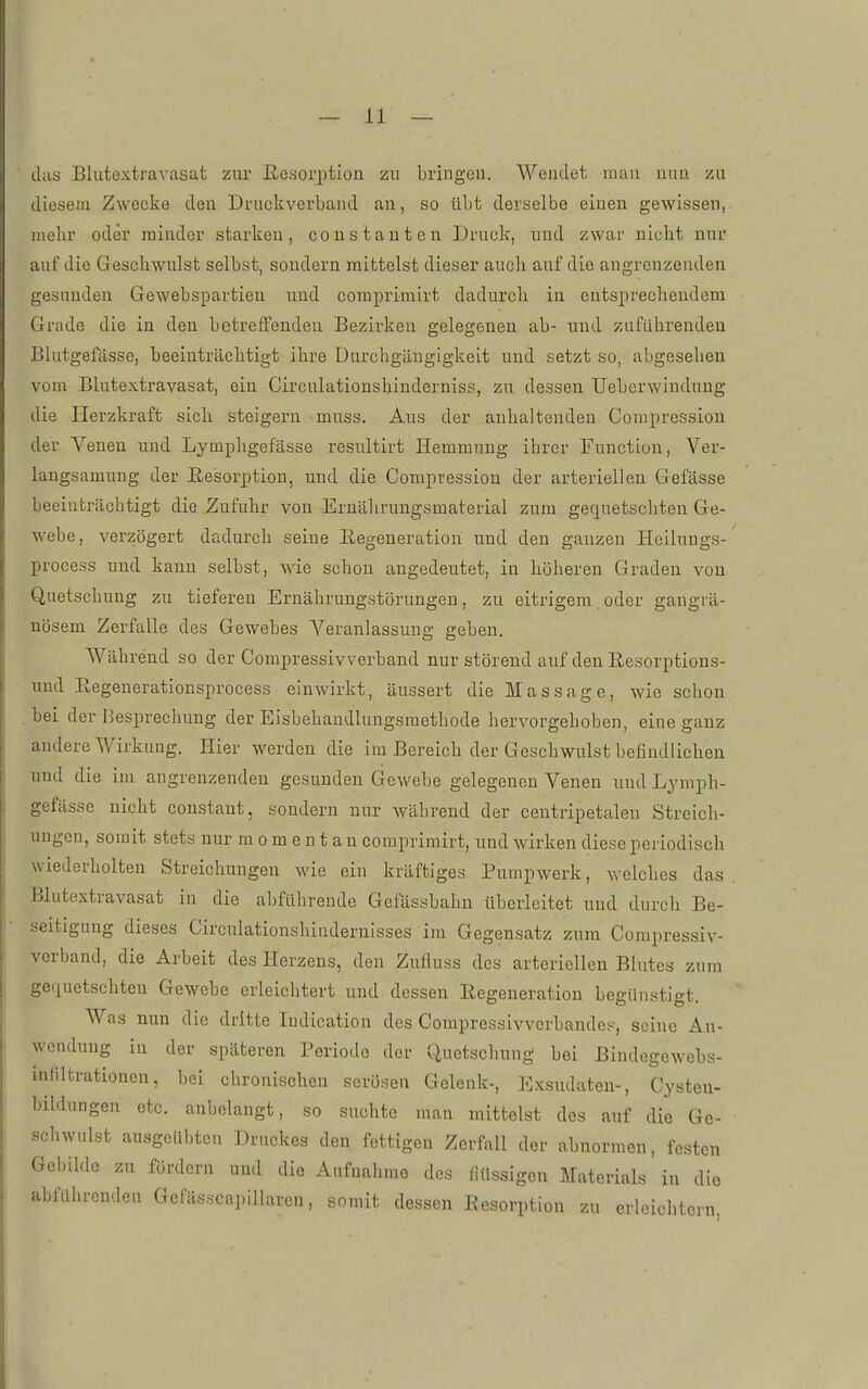 das Blutextravasat zur Eesorption zu bringen. Wendet man nun zu diesem Zwecke den Druckverband an, so übt derselbe einen gewissen, mehr oder minder starken, constauten Druck, und zwar nicbt nur auf die Geschwulst selbst, sondern mittelst dieser auch auf die angrenzenden gesunden Gewebspartien und coraprimirt dadurch in entsprechendem Grade die in den betrelfendeu Bezirken gelegenen ab- und zuführenden Blutgefässe, beeinträchtigt ihre üurchgäugigkeit und setzt so, abgesehen vom Blutextravasat, ein Circulationshinderniss, zu dessen Ueberwindung die Herzkraft sich steigern muss. Aus der anhaltenden Corapression der Veuen uud Lymphgefässe resultirt Hemmung ihrer Function, Ver- laugsamung der Eesorption, und die Compression der arteriellen Gefässe beeinträchtigt die .Zufuhr von Ernälirungsmaterial zum gequetschten Ge- webe, verzögert dadurch seiue Eegeneratiou und den ganzen Heilungs-' process uud kann selbst, wie schon angedeutet, in höheren Graden von Quetschung zu tiefereu Ernährungstörungen, zu eitrigem oder gangrä- nösem Zerfalle des Gewebes Veranlassung geben. Während so der Compressivverband nur störend auf den Eesorptions- und Eegenerationsprocess einwirkt, äussert die Massage, wie schon .bei der Besprechung der Eisbehandlungsmethode hervorgehoben, eine ganz andere Wirkung. Hier werden die im Bereich der Geschwulst befindlichen und die im angrenzenden gesunden Gewebe gelegeneu Venen und Ljnnph- gefässe nicht coustant, sondern nur während der centripetalen Streich- ungen, somit stets nur m o m e n t a u comprimirt, und wirken diese periodisch wiederholten Streichungen wie ein kräftiges Pumpwerk, welches das . Blutextravasat iu die abführeude Gefässbahn überleitet und durch Be- seitigung dieses Circulationshiudernisses im Gegensatz zum Compressiv- verband, die Arbeit des Herzens, den Zufluss des arteriellen Blutes zum gequetschten Gewebe erleichtert und dessen Eegeneratiou begünstigt. Was nun die dritte ludication des Compressivvcrbandes, seine An- wendung iu der späteren Periode der Quetschung bei Bindegewebs- intiltrationcu, bei chronischen serösen Gelenk-, Exsudaten-, Cysten- bildungen otc. anbelangt, so suchte mau mittelst des auf die Ge- schwulst ausgeübten Druckes den fettigen Zerfall der abnormen, festen Gebilde zu fördern und die Aufnahme des flüssigen Materials iu die abführenden Gefässcapillaren, somit dessen Eesorption zu erleichtern,