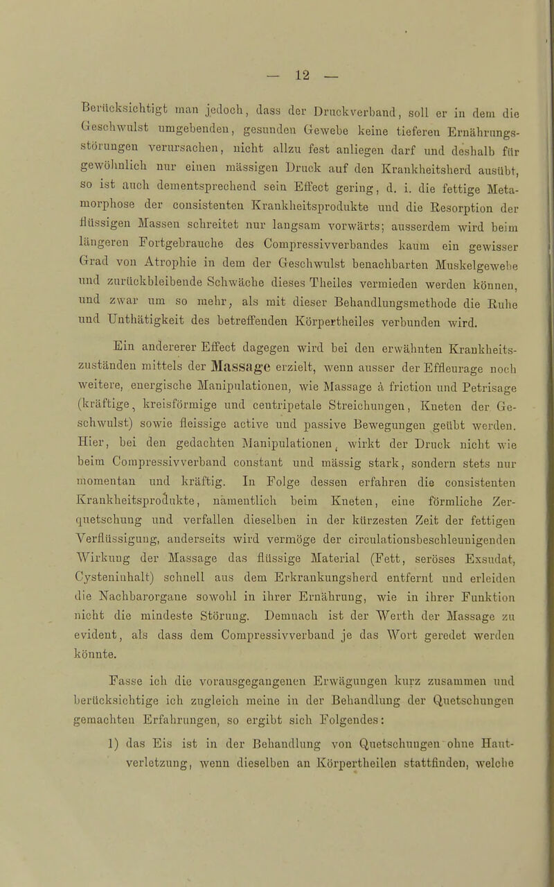 Berücksichtigt man jedoch, dass der Druckverband, soll er in dem die Geschwulst umgebenden, gesunden Gewebe keine tiefereu Ernährungs- störungen verursachen, nicht allzu fest anliegen darf und deshalb für gewöhnlich nur einen massigen Druck auf den Krankheitsherd ausübt, so ist auch dementsprechend sein Effect gering, d. i. die fettige Meta- morphose der cousistenten Krankheitsprodukte laud die Resorption der flüssigen Massen schreitet nur langsam vorwärts; ausserdem wird beim längeren Fortgebrauche des Compressivverhandes kaum ein gewisser Grad von Atrophie in dem der Geschwulst benachbarten Muskelgewebe und zurückbleibende Schwäche dieses Theiles vermieden werden können, und zwar um so mehr, als mit dieser Behandlungsmethode die ßuhe und Unthätigkeit des betreffenden Körpertheiles verbunden wird. Ein andererer Effect dagegen wird bei den erwähnten Kraukheits- zuständen mittels der MaSSage erzielt, wenn ausser der Effleurage noch weitere, energische Manipulationen, wie Massage ä friction und Petrisage (kräftige, kreisförmige und centripetale Streichungen, Kneten der Ge- schwulst) sowie fleissige active und passive Bewegungen geübt werden. Hier, bei den gedachten Manipulationen, wirkt der Druck nicht wie beim Compressivverband oonstant und massig stark, sondern stets nur momentan und kräftig. In Folge dessen erfahren die cousistenten Krankheitsproäukte, namentlich heim Kneten, eine förmliche Zer- quetschung und verfallen dieselben in der kürzesten Zeit der fettigen Verflüssigung, anderseits wird vermöge der circulationsbeschleunigenden Wirkung der Massage das flüssige Material (Fett, seröses Exsudat, Cysteniuhalt) schnell aus dem Erkrankungsherd entfernt und erleiden die Nachbarorgaue sowohl in ihrer Ernährung, wie in ihrer Funktion nicht die mindeste Störung. Demnach ist der Werth der Massage zu evident, als dass dem Compressivverband je das Wort geredet werden könnte. Fasse ich die vorausgegangenen Erwägungen kurz zusammen und berücksichtige ich zugleich meine in der Behandlung der Quetschungen geraachten Erfahrungen, so ergibt sich Folgendes: 1) das Eis ist in der Behandlung von Quetschungen ohne Haut- verletzung, wenn dieselben an Körpertheilen stattfinden, welclie