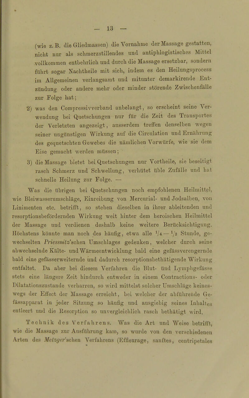 (wie z. B. die Gliednicassen) die Vornahme der Massage gestatten, nicht nur als schmerzstillendes und antiphlogistisches Mittel vollkommen entbehrlich und durch die Massage ersetzbar, sondern führt sogar Nachtheile mit sich, indem es den Heiluugsprocess im Allgemeinen verlangsamt und mitunter demarkirende Ent- zünduno- oder andere mehr oder minder störeude Zwischenfälle zur Folge hat; 2) was den Compressivverband anbelangt, so erscheint seine Ver- wendung bei Quetschungen nur für die Zeit des Transportes der Verletzten augezeigt, ausserdem treffen denselben wegen seiner ungLinstigen Wirkung auf die Circulation und Ernährung des gequetschten Gewebes die nämlichen Vorwürfe, wie sie dem Eise gemacht werden müssen; 3) die Massage bietet bei Quetschungen nur Vortheile, sie beseitigt rasch Schmerz und Schwellung, verhütet üble Zufälle und hat schnelle Heilung zur Folge. — Was die übrigen bei Quetschungen noch empfohlenen Heilmittel, wie Bleiwasserumschläge, Einreibung von Mercurial- und Jodsalben, von Linimenten etc. betrifft, so stehen dieselben in ihrer ableitenden und resorptionsbefördernden Wirkung weit hinter dem heroischen Heilmittel der Massage und verdienen deshalb keine weitere Berücksichtigung. Höchstens könnte man noch des häufig, etwa alle — Stunde, ge- wechselten Priessnitz'sehen Umschlages gedenken, welcher durch seine abwechselnde Kälte- und Wärmeentwicklung bald eine gefässverengernde bald eine gefässerweiternde und dadurch resorptionsbethätigende Wirkung entfaltet. Da aber bei diesem Verfahren die Blut- ünd Lymphgefässe stets eine längere Zeit hindurch entweder in einem Contractions- oder Dilatationszustande verharren, so wird mittelst solcher Umschläge keines- wegs der Effect der Massage erreicht, bei welcher der abführende Ge- fässapparat in jeder Sitzung so häufig und ausgiebig seines Inhaltes entleert und die Resorption so unvergleichlicli rasch bethätigt wird. Technik des Verfalirens. Was die Art und Weise betrifft, wie die Massage zur Ausführung kam, so wurde von den verschiedenen Arten des Metzger'achen Verfahrens (Effieurage, sanftes, ceutripetales