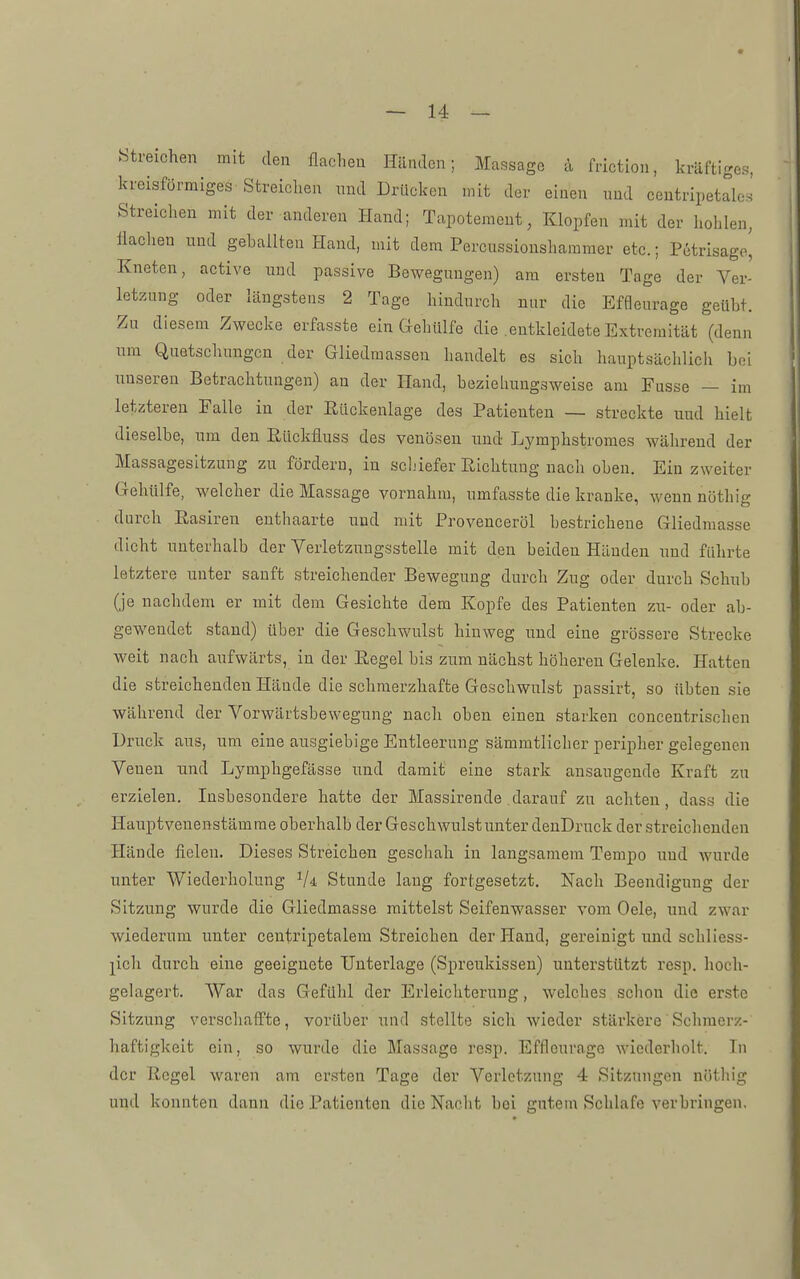 Streichen mit den flachen Händen; Massage ä Mction, kräftige«, kreisförmiges Streichen und Drücken mit der einen und centripetales Streichen mit der anderen Hand; Tapotemeut, Klopfen mit der hohlen, flachen und geballten Hand, mit dem Percussionsharamer etc.; Petrisage', Kneten, active und passive Bewegungen) am ersten Tage der Ver- letzung oder längstens 2 Tage hindurch nur die Effleurage geiiht. Zn diesem Zwecke erfasste ein Gehülfe die entkleidete Extremität (denn um Quetschungen der Gliedmassen handelt es sich hauptsächlich bei unseren Betrachtungen) an der Hand, bezieliungsweise am Fusse — im letzteren Falle in der Rückenlage des Patienten — streckte und hielt dieselbe, nm den Rückfluss des venösen und Lymphstroraes während der Massagesitzung zu fördern, in schiefer Richtung nach oben. Ein zweiter Gehülfe, welcher die Massage vornahm, umfasste die kranke, wenn nöthig durch Easiren enthaarte und mit Provenceröl bestrichene Gliedmasse dicht unterhalb der Verletzungsstelle mit den beiden Händen und führte letztere unter sanft streichender Bewegung durch Zug oder durch Schub (je nachdem er mit dem Gesichte dem Kopfe des Patienten zn- oder ab- gewendet stand) über die Geschwulst hinweg und eine grössere Strecke weit nach aufwärts, in der Regel bis zum nächst höhereu Gelenke. Hatten die streichenden Hände die schmerzhafte Geschwulst passirt, so übten sie während der Vorwärtsbewegung nach oben einen starken concentrischen Druck aus, um eine ausgiebige Entleerung sämmtlicher peripher gelegenen Venen nnd Lymphgefässe und damit eine stark ansaugende Kraft zu erzielen. Insbesondere hatte der Massirende darauf zu achten, dass die Hauptveuenstämrae oberhalb der Geschwulst unter deuDrnck der streichenden Hände fielen. Dieses Streichen geschah in langsamem Tempo und wurde unter Wiederholung Vi Stunde lang fortgesetzt. Nach Beendigung der Sitzung wurde die Gliedmasse mittelst Seifenwasser vom Oele, und zwar wiederum unter centripetalem Streichen der Hand, gereinigt und schliess- j^icli durch eine geeignete Unterlage (Spreukissen) unterstützt resp. hoch- gelagert. War das Gefühl der Erleichterung, welches schon die erste Sitzung verschaffte, vorüber und stellte sicli wieder stärkere Schraerz- haftigkeit ein, so wurde die Massage resp. Effleurage wiederholt. In der Regel waren am ersten Tage der Verletzung 4 Sitzungen nöthig und konnten dann die Patienten die Nacht bei gutem Schlafe verbringen.