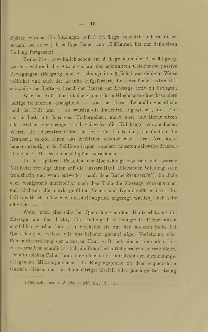 Später wurden die Sitzungen auf 3 im Tage rediicirt und in dieser Anzahl bei einer jedesmaligen Dauer von 15 Minuten bis zur definitiven Heilung fortgesetzt. Frühzeitig, gewöhnlich schon am 2. Tage nach der Beschädigung, wurden während der Sitzungen an der erkrankten Gi-liedraasse passive Bewegungen (Beugung und Streckung) in möglichst ausgiebiger Weise vollführt und auch der Kranke aufgefordert, die betreffende Extremität zeitweilig im Bette während der Pausen der Massage activ zu bewegen. War das Auftreten mit der gequetschten Gliedmasse ohne besonders heftige Schmerzen ermöglicht — was bei dieser Behandlungsmethode bald der Fall war — so wurden die Patienten angewiesen, ihre Zeit ausser Bett mit fleissigem Umhergehen, nicht aber mit Herumsitzen oder Stehen zuzubringen und zeitweise die Kniebeuge vorzunehmeu. Waren die Oberextremitäteu der Sitz der Contusion, so durften die Kranken, sobald ihnen das Aufstehen erlaubt Avar, ihren Arm nicht immer unthätig in der Schlinge tragen, sondern mussten zeitweise Muskol- übuugen, z. B. Decken ausklopfen, vornehmeu. In den späteren Perioden der Quetschung erwiesen sich warme Vollbäder vermöge ilirer auf die äussere Haut ableitenden Wirkung sehr wohlthätig und wenn entweder, nach dem Rathe Ziemssen's'^), im Bade oder wenigstens unmittelbar nach dem Bade die Massage vorgenommen und hiedürch die stark gefüllten Venen und Lymphgefässe ihres In- haltes entleert und zur weiteren Resorption angeregt wurde»; ancli seiir nützlich. — Wenn auch einerseits bei Quetschungen ohne Haiitverletzung die Ma.ssage als das beste, die Heilung beschleunigende Curverfahreu empfohlen werden kann, so erscheint sie auf der anderen Seite boi Quetschungen, welche mit anscheinend geringfügiger Verletzung oder Continuitiltsstöi'ung der änr-iseren Haut, z. B. mit einem minimalen Ein- risse derselben, complieirt sind, als Häuptlieilmittel geradezu contraindicirt. Denn in solclien Fällen kann nur zu leicht die ITautläsion den entzündnnc-s- erregenden Mikroorganismen als Eingangspforte zu dem gequetschton Gewebe dienen und ist dann citriger Zerfall oder jauchige Zersetzung ') Deulsche incdic. Wochen.sclirit'l 1877 Nr. 31.