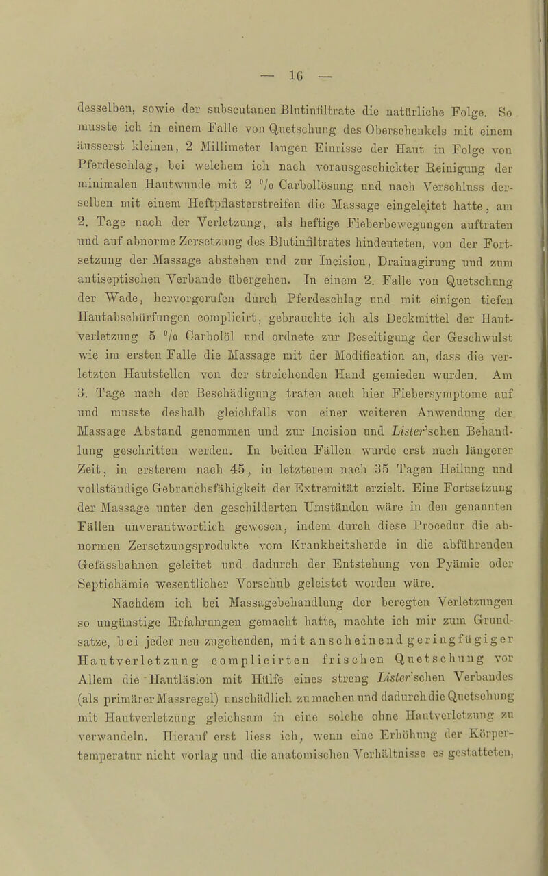 desselben, sowie der subscutanen Blntinfüfcrate die natürliche Folge. So lüusste ich in einem Falle von Quetschung des Oberschenkels mit einem äusserst kleinen, 2 Millimeter langen Einrisse der Haut in Folge von Pferdeschlag, bei welchem ich nach vorausgeschickter Reinigung der minimalen Hautwunde mit 2 Vo Carbollösung und nach Verschluss der- selben mit einem Heftpflasterstreifen die Massage eingeleitet hatte, am 2. Tage nach der Verletzung, als heftige Fieberbewegungen auftraten nnd auf abnorme Zersetzung des Bhitinfiltrates hindeuteten, von der Fort- setzung der Massage abstehen und zur Incision, Drainagirung und zum antiseptischen Verbände übergehen. In einem 2. Falle von Quetschung der Wade, hervorgerufen durch Pferdeschlag und mit einigen tiefen Hantabschürfungen complicirt, gebrauchte icli als Deckraittel der Haxit- verletzung 5 °/o Carbolöl und ordnete zur Beseitigung der Geschwulst wie im ersten Falle die Massage mit der Modification an, dass die ver- letzten Hautstellen von der streichenden Hand gemieden wurden. Am 15. Tage nach der Beschädigung traten auch hier Fiebersymptome auf und mnsste deshalb gleichfalls von einer weiteren Anwendung der Massage Abstand genommen imd zur Incision und Ljsier'schen Behand- lung geschritten werden. In beiden Fällen wurde erst nach längerer Zeit, in ersterem nach 45, in letzterem nach 35 Tagen Heilung und vollständige Gebrauchsfähigkeit der Extremität erzielt. Eine Fortsetzung der Massage unter den geschilderten Umständen wäre in den genannten Fällen nnverantwortlich gewesen, indem durch diese Procedur die ab- normen Zersetzungsprodukte vom Krankheitsherde in die abführenden Gefässbahnen geleitet und dadurch der Entstehung von Pyämie oder Septichämie wesentlicher Vorschub geleistet worden wäre. Nachdem ich bei Massagebehandlung der beregten Verletzungen so ungünstige Erfahrungen gemacht hatte, machte ich mir zum Grund- satze, bei jeder neu zugehenden, mit anscheinend geringfügiger Hautverletznng complicirten frischen Quetschung vor Allem die-Haiitläslon mit Hülfe eines streng Lister'sehen Verbandes (als primärer Massregel) unschädlich zu macheu nnd dadurch die Quetschung mit Hautverletzuug gleichsam in eine solche ohne Hautverletznng zu verwandeln. Hierauf erst Hess ich, wenn eine Erhöhung der Körper- temperatur nicht vorlag und die anatomischen Verhältnisse es gestatteten.