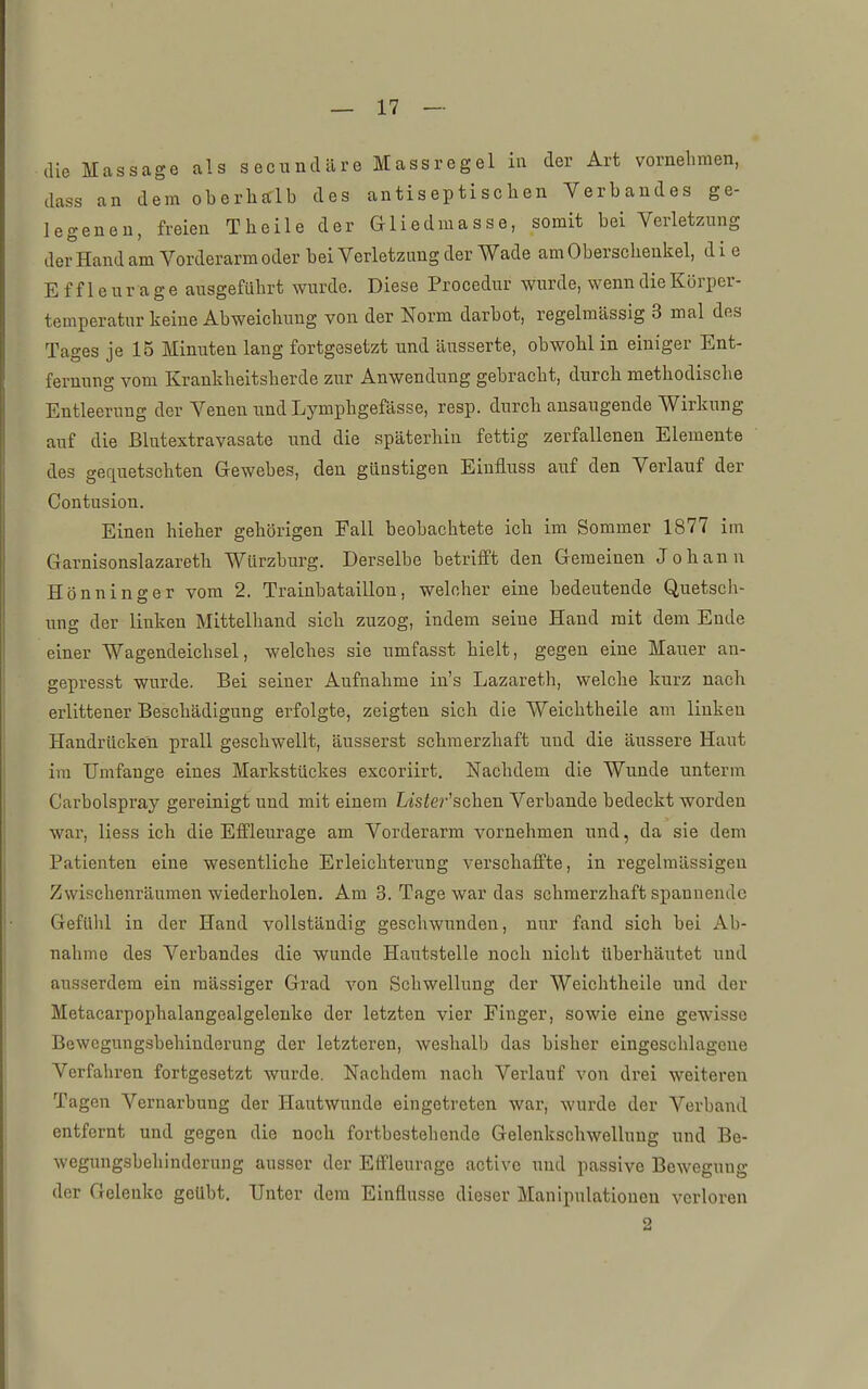 die Massage als secnndäre Massregel in der Art vornehmen, dass an dem oberhalb des antiseptischen Verbandes ge- legeneu, freien Theile der Gliedmasse, somit bei Verletzung der Hand am Vorderarm oder bei Verletzung der Wade am Oberschenkel, d i e E f f 1 e u r a g e ausgeführt wurde. Diese Procedur wurde, wenn die Körper- temperatur keine Abweichung von der Norm darbot, regelmässig 3 mal des Tages je 15 Minuten lang fortgesetzt und äusserte, obwohl in einiger Ent- fernung vom Krankheitsherde zur Anwendung gebracht, durch methodische Entleerung der Venen und Lymphgefässe, resp. durch ansaugende Wirkung auf die ßlutextravasate und die späterhin fettig zerfallenen Elemente des gequetschten Gewebes, den günstigen Einfluss aiif den Verlauf der Contusion. Einen hieher gehörigen Fall beobachtete ich im Sommer 1877 im Garnisonslazareth Würzburg. Derselbe betrifft den Gemeinen Johann Hönninger vom 2. Trainbataillon, welcher eine bedeutende Quetsch- ung der linken Mittelhand sich zuzog, indem seine Hand mit dem Ende einer Wagendeichsel, welches sie umfasst hielt, gegen eine Mauer an- gepresst wurde. Bei seiner Aufnahme iu's Lazareth, welche kurz nach erlittener Beschädigung erfolgte, zeigten sich die Weichtheile am linken Handrücken prall geschwellt, äusserst schmerzhaft und die äussere Haut im Umfange eines Markstückes excoriirt. Nachdem die Wunde unterm Carbolspray gereinigt und mit einem Lisfer'schen Verbände bedeckt worden war, Hess ich die Eflfleurage am Vorderarm vornehmen und, da sie dem Patienten eine wesentliche Erleichterung verschaffte, in regelmässigen Zwischenräumen wiederholen. Am 3. Tage war das schmerzhaft spannende Gefühl in der Hand vollständig geschwunden, nur fand sich bei Ab- nahme des Verbandes die wunde Hautstelle noch nicht überhäutet und ausserdem ein massiger Grad von Schwellung der Weichtheile und der Metacarpophalangealgelenke der letzten vier Finger, sowie eine gewisse Bewegungsbehinderung der letzteren, weshalb das bisher eingeschlagene Verfahren fortgesetzt wurde. Nachdem nach Verlauf von drei weiteren Tagen Vernarbung der Hautwunde eingetreten war, wurde der Verband entfernt und gegen die noch fortbestehende Gelenkschwellung und Be- wegungsbehinderung ausser der Effleurage activc und passive Bewegung der Gelenke geübt. Unter dem Einflüsse dieser Manipulationen verloren 2