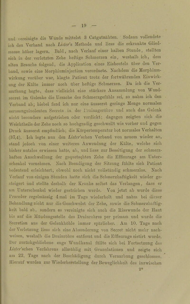 und vereinigte die Wunde mittelst 3 Catgutnilliten. Sodann vollendete ich den Verband nach Lisler's Methode nnd Hess die erkrankte Glied- raasse höher lagern. Bald, nach Verlauf einer halben Stunde, stellten sich in der verletzten Zehe heftige Schmerzen ein, weshalb ich, dem alten Brauche folgend, die Application eines Eisbeutels über den Ver- band, sowie eine Morphiuminjection verordnete. Nachdem die Morphium- wirkung vorüber war, klagte Patient trotz der fortwährenden Einwirk- ung der Kälte immer noch über heftige Schmerzen. Da ich die Ver- muthung hegte, dass vielleicht eine stärkere Ansammlung von Wund- secret im Gelenke die Ursache des Schmerzgefühls sei, so nahm ich den ■ Verband ab; hiebei fand ich nur eine äusserst geringe Menge normalen serosanguinolenten Secrets in der l;rainageröhrc und auch das Gelenk niclit besonders aufgetrieben oder verdickt; dagegen zeigten sich die Weichtheile der Zehe noch so hochgradig geschwellt wie vorher und gegen Druck äusserst empfindlich; die Körpertemperatur bot normales Verhalten (37,4). Ich legte nun den Lis^er'schen Verband von neuem wieder an, stand jedoch von einer weiteren Anwendung der Kälte, welche sich bisher nutzlos erwiesen hatte, ab, und Hess zur Beseitigung der schmerz- haften Anschwellung der gequetschten Zehe die Eflleurage am Unter- schenkel vornehmen. Nach Beendigung der Sitzung fühlte sich Patient bedeutend erleichtert, obwohl noch nicht vollständig schmerzlos. Nach Verlauf von einigen Stunden hatte sich die Schmerzhaftigkeit wieder ge- steigert und stellte deshalb der Kranke selbst das Verlangen, dass er am Unterschenkel wieder gestrichen werde. Von jetzt ab wurde diese Procedur regelmässig 4 mal im Tage wiederholt und nahm bei dieser Behandlung nicht nur die Geschwulst der Zehe, sowie die Schmerzhaftig- keit bald ab, sondern es vereinigte sich auch die lüisswunde der Haut bis auf die Mündungsstelle des Draiurohres per primam und wurde die Socretion aus der Gelenkhöhle immer spärlicher. Am 10. Tage nach der Verletzung liess sich eine Absonderung von Seoret nicht mehr nach- weisen, weshalb die Drainröhre entfernt und die Effleurage sistirt wurde. Der zurückgebliebene enge Wuudkanal füllte sich bei Fortsetzung dos Lis/e/''schen Verfahrens allmählig mit Granulationen und zeigte sicli am 22. Tage nach der Beschädigung durch Vernarbung geschlossen. Hierauf wurden zur Wiederherstellung der BewegUchkci't des inzwischen 2»