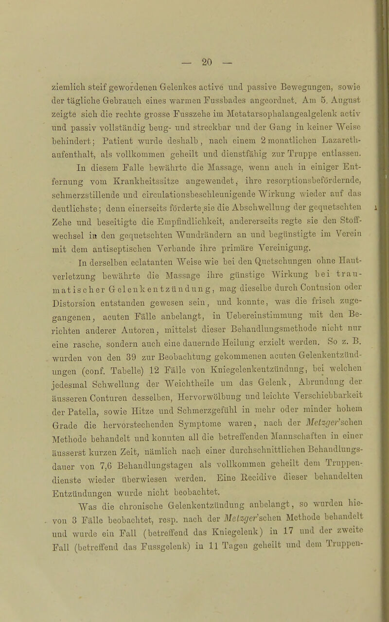 ziemlicli steif gewordeuea Gelenkes active imd passive Bewegungen, sowie der tägliclie Gebrauch eines warmen Fussbades angeordnet. Am 5. August zeigte sieb die recbte grosse Fusszebe im Metatarsopbalangealgelenk activ und passiv vollständig beug- nnd streckbar und der Gang in keiner Weise bebindert; Patient wurde deshalb , nach einem 2 monatlichen Lazareth- aufentlialt, als vollkommen gebeilt und dienstfähig zur Truppe entlassen. In diesem Falle bewährte die Massage, wenn auch in einiger Ent- fernung vom Krankheitssitze augewendet, ihre resorptionsbefördernde, scbraerzstillende und circulationsbeschleunigende Wirkung wieder auf das deutlichste; denn einerseits förderte sie die Abscbwellung der gequetschten i Zebe und beseitigte die Empfindlicbkeit, andererseits regte sie den Stoif- wecbsel in den gequetschten Wundrändern an und begünstigte im Verein mit dem antiseptiscbeu Verbände ihre primäre Vereinigung. In derselben eclatanten Weise wie bei den Quetscbungen ohne Haut- verletzung bewährte die Massage ihre günstige Wirkung bei trau- matiscb erGelenkentzündung, mag dieselbe durcb Contusion oder Distorsion entstanden gewesen sein, und konnte, w^as die frisch zuge- gangenen, acuten Fälle anbelangt, iu Uebereinstimmung mit den Be- richten anderer Autoren, mittelst dieser Behandlungsmethode nicht nur eine rasche, sondern aucb eine dauernde Heilung erzielt werden. So z. B, wurden von den 39 zur Beobachtung gekommenen acuten Gelenkentzünd- ungen (conf. Tabelle) 12 Fälle von Kniegelenkentzündung, bei welcben jedesmal Schwellung der Weichtheile um das Gelenk, Abrundung der äusseren Conturen desselben, Hervorwölbuug und leichte Verschiebbarkeit der Patella, sowie Hitze und Scbmerzgefübl in mehr oder minder hohem Grade die bervorstecbenden Symptome waren, nach der Me/s^re^-'scben Metbode behandelt und konnten all die betreffenden Mannschaften iu einer äusserst kurzen Zeit, nämlich nach einer durchschnittlichen Behandlungs- dauer von 7,6 Behandlungstagen als vollkommen gebeilt dem Truppen- dienste wieder überwiesen werden. Eine Eecidive dieser behandelten Entzündungen wurde nicht beobachtet. Was die cbronisclie Gelenkentzündung anbelangt, so wairdcn hic- vou 3 Fälle beobacbtet, resp. nach der Metzger'scheu Methode behandelt und wurde ein Fall (betreffend das Kniegelenk) in 17 und der zweite Fall (betreffend das Fussgeleuk) iu 11 Tagen geheilt und dem Truppen-