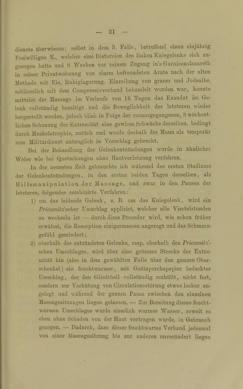 dienste überwiesen; selbst in dorn 3. Falle, betreffend einen einjährig Frei\Yilligeu K., welcher einö Distorsion des linken Kniegelenks sich zu- o'ezoo-en hatte und 8 Wochen vor seinem Zugang in's Garnisonslazareth in seiner Privatwohnuug von einem befreundeten Arzte nach der alten Methode mit Eis, Euhiglagerung, Einreibung von grauer und Jodsalbe, schliesslich mit dem Compressivverband behandelt worden war, konnte mittelst der Massage im Verlaufe von 16 Tagen das Exsudat im Ge- lenk vollständig beseitigt und die Beweglichkeit des letzteren wieder hergestellt werden, jedoch blieb in Folge der vorausgegangenen, 8 wöchent- lichen Schonung der Extremität eine gewisse Schwäche derselben, bedingt durch Muskelatrophie, zurück und wurde deshalb der Mann als temporär zum Militärdienst untauglich in Vorschlag gebracht. Bei der Behandlung der Gelenkentzündungen wurde in ähnlicher Weise wie bei Quetschungen ohne Hautverletzung verfahren. In der neuesten Zeit gebrauchte ich während des ersten Stadiums der Gelenkentzündungen, in den ersten beiden Tagen derselben, als Hilfsmanipulation der Massage, und zwar in den Pausen der letzteren, folgendes combiuirte Verfahren: 1) um das leidende Gelenk, z. B. um das Kniegelenk, wird ein PriessnUz'schev Umschlag applicirt, welcher alle Viertelstunden zu wechseln ist — durch diese Procedur wird, wie schon früher erwähnt, die Eesorption einigermassen angeregt und das Schmerz- gefühl gemindert; 2) oberhalb des entzündeten Gelenks, resp, oberhalb des Priessnitz'- schen Umschlages, wird über eine grössere Strecke der Extre- mität hin (also in dem gewählten Falle über den ganzen Ober- schenkel) ein feuchtwarmer, mit Gnttaperchapapier bedeckter Umschlag, der den Gliedtheil vollständig umhüllt, nicht fest, sondern zur Verhütung von Circulationsstörung etwas locker au- gelegt und während der ganzen Pause zwischen den einzelnen Massagesitznngen liegen gelassen.— Zur Bereitung dieses feucht- warmen Umschlages wurde ziemlicli warmes Wasser, soweit es eben ohne Schaden von der Haut vertragen wurde, in Gebrauch gezogen. — Dadurch, dass dieser feuchtwarme Verband jedesmal von einer Massagesitzung bis zur anderen unverändert liegen