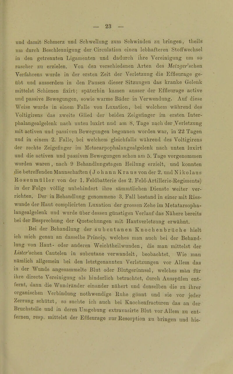 imd damit Schmerz uutl Schwellung zum Schwinden zu bringen, theils um dnrch Beschleunigung der Circulation einen lebhafteren Stoffwechsel in den getrennten Ligamenten und dadurch ihre Vereinigung um so rascher zu erzielen. Von den verschiedenen Arten des Melzger'schen Verfahrens wurde in der ersten Zeit der Verletzung die Effleurage ge- übt und ausserdem in den Pausen dieser Sitzungen das kranke Gelenk mittelst Schienen fisirt; späterhin kamen ausser der Effleurage active und passive Bewegungen, sowie warme Bäder in Verwendung. Auf diese Weise wurde in einem Falle von Luxation, bei welchem während des Voltigirens das zweite Glied der beiden Zeigefinger im ersten Inter- phalangealgelenk nach unten luxirt und am 8. Tage u^ch der Verletzung mit activen und passiven Bewegungen begonnen worden war, in 22 Tagen und in einem 2. Falle, bei welchem gleichfalls während des Voltigirens der rechte Zeigefinger im Metacarpophalangealgelenk nach unten luxirt und die activen und passiven Bewegungen schon am 5. Tage vorgenommen worden waren , nach 9 Behandlungstagen Heilung erzielt, und konnten die betrelFenden Mannschaften (J oh ann Kraus von der 2. und Nikolaus Rosenmüller von der 1. Feldbatterie des 2. Feld-Artillerie-Eegiments) in der Folge völlig unbehindert ihre sämratlichen Dienste weiter ver- richten. Der in Behandlung genommene 3, Fall bestand in einer mit Riss- wunde der Haut complicirten Liixation der grossen Zehe im Metatarsopha- langealgelenk und wurde über dessen günstigen Verlauf das Nähere bereits bei der Besprechung der Quetschungen mit Haut Verletzung erwähnt. Bei der Behandlung der subcutanen Knochenbrüche hielt ich mich genau an dasselbe Princip, welches man auch bei der Behand- lung von Haut- oder anderen Weichthellwunden, die man mittelst der Lisler'schen Cautelen in subcutane verwandelt, beobachtet. Wie man nämlich allgemein bei den letztgenannten Verletzungen vor Allem das in der Wunde angesammelte Blut oder Blutgerinnsel, welches mku für ihre directe Vereinigung als hinderlich betrachtet, durch Ausspülen ent- fernt, dann die Wundränder einander nähert und denselben die zu ihrer organischen Verbindung nothwendlge Ruhe. gönnt und sie vor jeder Zerrung schützt, so suchte ich auch bei Knochenfracturen das an der Bruchstelle und in deren Umgebung extravasirte Blut vor Allem zu ent- fernen, resp. mittelst der Effleurage zur Resorption zu bringen und hie-