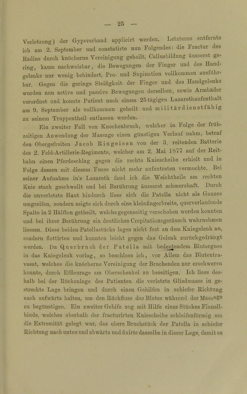 Verletzung) der Gypsverband applicirt werden. Letzteren entfernte ich am 2. September und constatirte nun Folgendes: die Fractur des Eadius dnrcli knöcherne Vereinigung geheilt, Callusbildung äusserst ge- ring, kaum nachweisbar, die Bewegungen der Finger nnd des Hand- gelenks nur wenig behindert, Pro- und Supination vollkommen ausführ- bar. Gegen die geringe Steifigkeit der Finger nnd des Handgelenks wurden nun active und passive Bewegungen derselben, sowie Armbäder verordnet und konnte Patient nach einem 25 tägigen Lazareth auf enthalt am 9. September als vollkommen geheilt und mi Ii tär d ienstf ähig zu seinem Truppentheil entlassen werden. Ein zweiter Fall von Knochenbruch, welcher in Folge der früh- zeitigen Anwendung der Massage einen günstigen Verlauf nahm, betraf den Obergefreiten Jacob Eingeisen von der 3. reitenden Batterie des 2. Feld-Artillerie-Regiments, welcher am 2. Mai 1877 auf der Reit- bahn einen Pferdeschlag gegen die rechte Kniescheibe erhielt und in Folge dessen mit diesem Fusse nicht mehr aufzutreten vermochte. Bei seiner Aufnahme in's Lazareth fand ich die Weichtheile am rechten Knie stark geschwellt und bei Berührung äusserst schmerzhaft. Durch die unverletzte Haut hindurch Hess sich die Patella nicht als Ganzes umgreifen, sondern zeigte sich durch eine kleinfingerbreite, querverlaufende Spalte in 2 Hälften getheilt, welche gegenseitig verschoben werden konnten und bei ihrer Berührung ein deutliches Crepitationsgeräusch wahrnehmen Hessen. Diese beiden Patellastücke lagen nicht fest an dem Kniegelenk an, sondern flottirten und konnten leicht gegen das Gelenk zurückgedrängt werden. Da Q u e r b r u ch der P a t e 11 a mit bedeutendem Bluterguss in das Kniegelenk vorlag, so beschloss ich, vor Allem das Blutextra- vasat, welches die knöcherne Vereinigung der Bruchenden nur erschweren konnte, durch Effleurage am Oberschenkel zu beseitigen. Ich Hess des- halb bei der Rückenlage des Patienten die verletzte Gliedmasse in ge- streckte Lage bringen und durch einen Gehilfen in schiefer Richtung nach aufwärts halten, um den Rückfluss des Blutes während der Massfi'Sö zu begünstigen. Ein zweiter Gehife zog mit Hilfe eines Stückes Flauell- binde, welches oberhalb der fracturirten Kniescheibe schleifenförmig um die Extremität gelegt war, das obere Bruchstück der Patella in schiefer Richtung nach unten und abwärts und fixirte dasselbe in dieser Lage, damit es