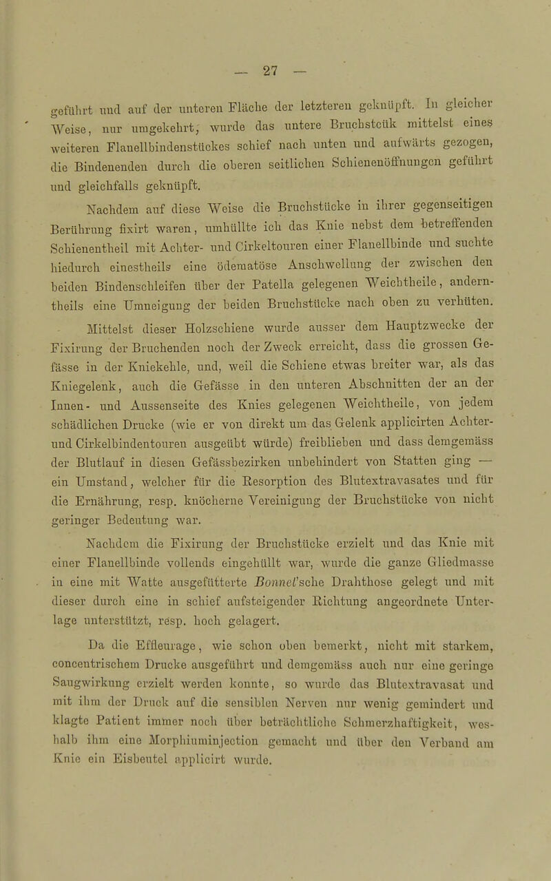 geführt und auf der unteren Fläche der letzteren geknüpft. In gleiclier Weise, nur umgekehrt, wurde das untere Bruchstcük mittelst eines weiteren Flanellbindenstückes schief nach unten und aufwärts gezogen, die Bindenenden durch die oberen seitlichen Schienenöffnungcn geführt und gleichfalls geknüpft. Nachdem auf diese Weise die Bruchstücke in ihrer gegenseitigen Berührung fixirt waren, umhüllte ich das Knie nebst dem betreffenden Schienentheil mit Achter- und Cirkeltouren eiuer Flauellbinde und suchte hiedurch einestheils eine öderaatöse Anschwellung der zwischen den beiden Bindenschleifen über der Patella gelegenen Weichtheile, andern- theils eine TJmneigung der beiden Bruchstücke nach oben zu verhüten. Mittelst dieser Holzschiene wurde ausser dem Hauptzwecke der Fixirung der Bruchenden uocb der Zweck erreicht, dass die grossen Ge- fässe in der Kniekehle, und, weil die Schiene etwas breiter war, als das Kniegelenk, auch die Gefässe in den unteren Abschnitten der an der Innen- und Aussenseite des Knies gelegenen Weichtheile, von jedem schädlichen Drucke (wie er von direkt um das Gelenk applicirten Achter- und Cirkelbindentouren ausgeübt würde) freiblieben und dass deragemäss der Blutlauf in diesen Gefässbezirken unbehindert von Statten ging — ein Umstand, welcher für die Resorption des Blutextravasates und für die Ernährung, resp. knöcherne Vereinigung der Bruchstücke von nicht geringer Bedeutung war. Nachdem die Fixirung der Bruchstücke erzielt und das Knie mit einer Flauellbinde vollends eingehüllt war, wurde die ganze Gliedmasse in eine mit Watte ausgefütterte J?onnei'sche Drahthose gelegt und mit dieser durch eine in schief aufsteigender Richtung angeordnete Unter- lage unterstützt, resp. hoch gelagert. Da die Effleurage, wie schon oben bemerkt, nicht mit starkem, concentrischem Drucke ausgeführt und demgomäss auch nur eine geringe Saugwirkung erzielt werden konnte, so wurde das Blntcxtravasat und mit ihm der Druck auf die sensiblen Nerven nur wenig gemindert und klagte Patient immer noch über beträchtliche Schmerzhaftigkeit, wes- halb ihm eine Morphiuminjection gemacht und über den Verband am Knie ein Eisbeutel applicirt wurde.