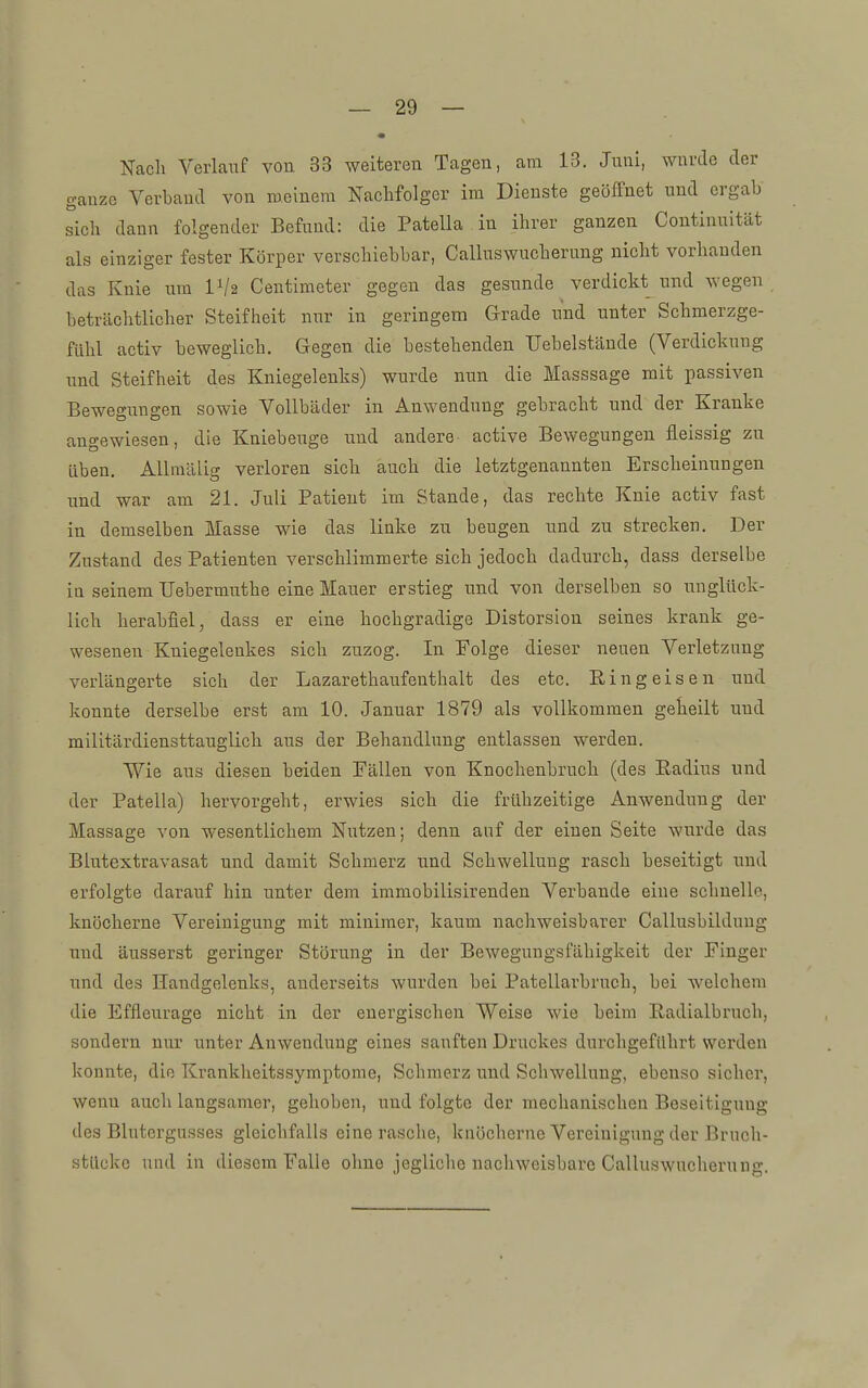 • Nach Verlauf vou. 33 weiteren Tagen, am 13. Juni, wurde der ganze Verband von meinem Nachfolger im Dienste geöffnet und ergab' sich dann folgender Befund: die Patella in ihrer ganzen Continuität als einziger fester Körper verschiebbar, Calluswucherung nicht vorhanden das Knie um Vh Centimeter gegen das gesunde verdickt und wegen beträchtlicher Steifheit nur in geringem Grade und unter Schmerzge- fühl activ beweglich. Gegen die bestehenden Uebelstände (Verdickung und Steifheit des Kniegelenks) wurde nun die Masssage mit passiven Bewegungen sowie Vollbäder in Anwendung gebracht und der Kranke angewiesen, die Kniebeuge und andere active Bewegungen fleissig zu üben. AUmälig verloren sich auch die letztgenannten Erscheinungen und war am 21. Juli Patient im Stande, das rechte Knie activ fast in demselben Masse wie das linke zu beugen und zu strecken. Der Zustand des Patienten verschlimmerte sich jedoch dadurch, dass derselbe in seinem Uebermuthe eine Mauer erstieg und von derselben so unglück- lich herabfiel, dass er eine hochgradige Distorsion seines krank ge- wesenen Kniegelenkes sich zuzog. In Folge dieser neuen Verletzung verlängerte sich der Lazarethaufeuthalt des etc. Ringeisen und konnte derselbe erst am 10. Januar 1879 als vollkommen geheilt und militärdiensttauglich aus der Behandlung entlassen werden. Wie aus diesen beiden Fällen von Knochenbruch (des Radius und der Patella) hervorgeht, erwies sich die frühzeitige Anwendung der Massage von wesentlichem Nutzen; denn auf der einen Seite wurde das Blutextravasat und damit Schmerz und Schwellung rasch beseitigt und erfolgte darauf hin unter dem immobilisirenden Verbände eine schnelle, knöcherne Vereinigung mit minimer, kaum nachweisbarer Callusbilduug und äusserst geringer Störung in der Bewegungsfähigkeit der Finger und des Handgelenks, anderseits wurden bei Patellarbruch, bei welchem die Effleurage nicht in der energischen Weise wie beim Radialbruch, sondern nur unter Anwendung eines sanften Druckes durchgeführt werden konnte, die Krankheitssymptome, Schmerz und Schwellung, ebenso sicher, wenn auch langsamer, gehoben, und folgte der mechanischen Beseitigung des Blutergusses gleichfalls eine rasche, knöcherne Vereinigung der Bruch- stücke uud in diesem Falle ohne jegliche nachweisbare Calluswucherung.