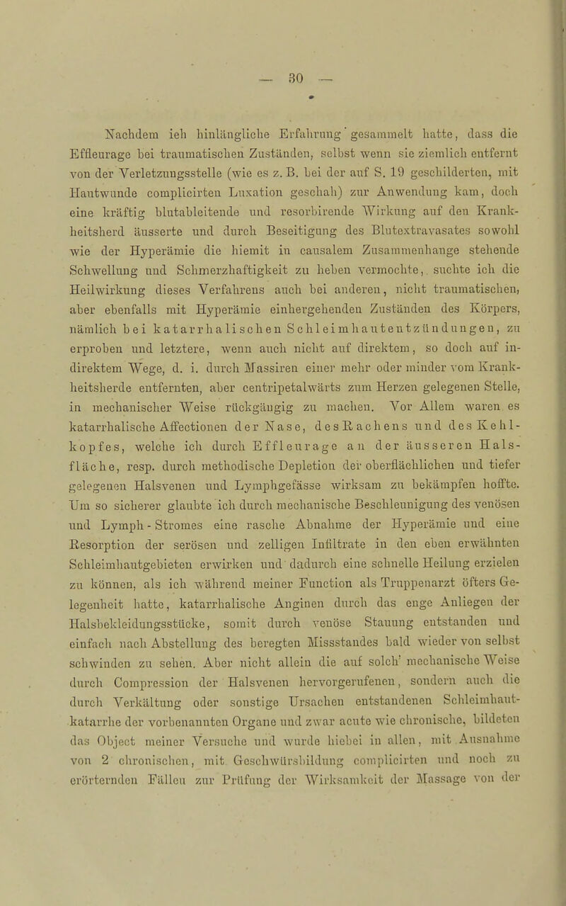 Nachdem ieh liinUlngliclie Erfahrung gesammelt hatte, class die Effleurage bei traumatischen Zuständen, selbst wenn sie ziemlich entfernt von der Verletzungsstelle (wie es z. B. bei der auf S. 19 geschilderten, mit Hautwunde complicirten Luxation geschah) zur Anwendung kam, doch eine kräftig blutableiteude und resorbirende Wirkung auf den Krank- heitsherd äusserte und durch Beseitigung des Blutextravasates sowohl wie der Hyperämie die hiemit in causalem Zusammenhange stehende Schwellung und Schmerzhaftigkeit zu heben vermochte,, suchte ich die Heilwirkung dieses Verfahrens auch bei anderen, nicht traumatischen, aber ebenfalls mit Hyperämie einhergehendeu Zuständen des Körpers, nämlich bei katarrhalischen Schleimhauteutzündungeu, zu erproben und letztere, wenn auch nicht auf direktem, so doch auf in- direktem Wege, d. i. durch Massiren einer mehr oder minder vom Krank- heitsherde entfernten, aber centripetalwärts zum Herzen gelegenen Stelle, in mechanischer Weise rückgängig zu machen. Vor Allem waren es katarrhalische Aflfectionen der Nase, desEachens und des Kehl- kopfes, welche ich durch Effleurage an der äusseren Hals- fläche, resp. durch methodische Depletion der oberflächlichen und tiefer gelegenen Halsvenen und Lymphgefässe wirksam zu bekämpfen hoffte. Um so sicherer glaubte ich durch mechanische Beschleunigung des venösen und Lymph - Stromes eine rasche Abnahme der Hyperämie und eine Resorption der serösen und zelligen Infiltrate in den eben erwähnten Schleimliautgebieten erwirken und'dadurch eine schnelle Heilung erzielen zu können, als ich während meiner Function als Truppenarzt öfters Ge- legenheit hatte, katarrhalische Anginen durch das enge Anliegen der Halsbekleidungsstücke, somit durch venöse Stauung entstanden und einfach nach Abstellung des beregten Missstandes bald wieder von selbst schwinden zu sehen. Aber nicht allein die auf solch' mechanische Weise durch Compression der Halsvenen hervorgerufeneu, sondern auch die durch Verkältung oder sonstige Ursachen entstandenen Schleimhaut- katarrhe der vorbenannteu Organe und zwar acute wie chronische, bildeten das Object meiner Versuche und wurde hiebei in allen, mit.Ausnahme von 2 chronischen, mit. GcscliwUrshildung complicirten und noch zu erörternden Fällen zur Prüfung der Wirksamkeit der Massage von der