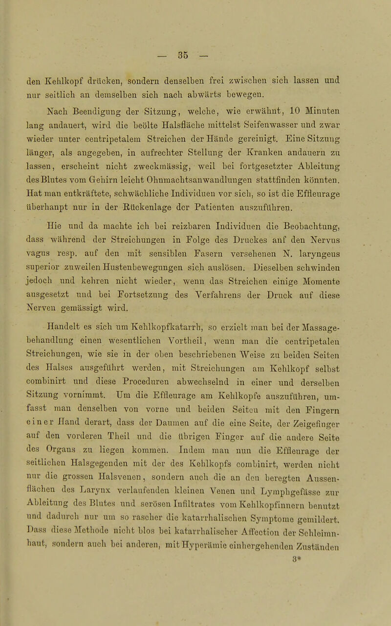 den Kehlkopf drücken, sondern denselben frei zwischen sich lassen und nur seitlich an demselben sich nach abwärts bewegen. Nach Beendigung der Sitzung, welche, wie erwähnt, 10 Minuten lang andauert, wird die beölte Halsfläche mittelst Seifenwasser uüd zwar wieder unter ceutripetalem Streichen der Hände gereinigt. Eine Sitzung länger, als angegeben, in aufrechter Stellung der Kranken andauern zu lassen, erscheint nicht zweckmässig, weil bei fortgesetzter Ableitung des Blutes vom Gehirn leicht Ohnmachtsanwandluugen stattfinden könnten. Hat man entkräftete, schwächliche Individuen vor sich, so ist die Effleurage überhaupt nur in der Rückenlage der Patienten auszuführen. Hie und da machte ich bei reizbaren Individuen die Beobachtung, dass während der Streichungen in Folge des Druckes auf den Nervus vagus resp. auf den mit sensiblen Fasern versehenen N. laryngeus superior zuweilen Hustenbewegungen sich auslösen. Dieselben schwinden jedoch und kehren nicht wieder, wenn das Streichen einige Momente ausgesetzt und bei Fortsetzung des Verfahrens der Druck auf diese Nerven gemässigt wird. Handelt es sich um Kehlkopfkatarrh, so erzielt mau bei derMassage- beliandlung einen wesentlichen Vortheil, wenn man die centripetalen Streichungen, wie sie in der oben beschriebenen Weise zu beiden Seiten des Halses ausgeführt werden, mit Streichungen am Kehlkopf selbst combinirt und diese Proceduren abwechselnd in einer und derselben Sitzung vornimmt. Um die Effleurage am Kehlkopfe auszuführen, um- fasst man denselben von vorne und beiden Seiten mit den Fingern einer Hand derart, dass der Daumen auf die eine Seite, der Zeigefinger auf den vorderen Theil und die übrigen Fiuger auf die andere Seite des Organs zu liegen kommen. Indem man nun die Effleurage der seitlichen Halsgegenden mit der des Kehlkopfs combinirt, werden nicht nur die grossen Halsvenen, sondern auch die an den beregten Aussen- flächen des Larynx verlaufenden kleineu Venen und Lymphgefässe zur Ableitung des Blutes und serösen Infiltrates vom Kehlkopfinnern benutzt und dadurch nur um so rascher die katarrhalischen Symptome gemildert. Dass diese Methode nicht blos bei katarrhalischer Alfection der Schleimn- haut, sondern auch bei anderen, mit Hyperämie einhergehenden Zuständen 3*