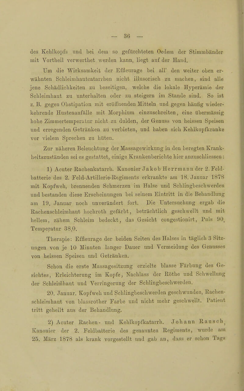 des Kehlkopfs uud bei dein so gefüvchteten Oedem der Stimmbänder mit Vortheil verwerthet werden kann, liegt auf der Hand. Um die Wirksamkeit der Effleurage bei all' den weiter oben er- wähnten Schleimhautcatarrhen nicht illusorisch zu machen, sind alle jene Schädlichkeiten zu beseitigen, welche die lokale Hyperämie der Schleimhaut zu unterhalteu oder zu steigern im Stande sind. So ist z. B. gegen Obstipation mit eröffnenden Mitteln und gegen häufig wieder- kehrende Hustenanfälle mit Morphium einzuschreiten, eine übermässig hohe Zimmertemperatur nicht zu dulden, der Genuss von heissen Speisen und erregenden Getränken zu verbieten, und haben sich Kehlkopfkranke vor vielem Sprechen zu hüten. Zur näheren Beleuchtung der Massagewirkung in den beregten Krank- heitszuständen sei es gestattet^ einige Krankenberichte hier anzuschliesseu: 1) Acuter Rachenkatarrh. Kanonier Jakob Herrmann der 2. Feld- batterie des 2. Feld-Artillerie-Regiments erkrankte am 18. Januar 1878 mit Kopfweh, brennenden Schmerzen im Halse und Schlingbeschwerden und bestanden diese Erscheinungen bei seinem Eintritt in die Behandlung am 19. Januar noch unverändert fort. Die Untersuchung ergab die Rachenschleimhaut hochroth gefärbt, beträchtlich geschwellt und mit hellem, zähem Schleim bedeckt, das Gesicht congestionirt, Puls 90, Temperatur 38,0. Therapie: Effleurage der beiden Seiten des Halses in täglich 3 Sitz- ungen von je 10 Minuten langer Dauer und Vermeidung des Genusses von heissen Speiseu und Getränken. Schon die erste Massagesitzung erzielte blasse Färbung des Ge- sichtes, Erleichterung im Kopfe, Nachlass der Rothe uud Schwellung der Schleinihaut und Verringerung der Schlingbeschwerden. 20. Januar. Kopfweh und Schlingbeschwerden geschwunden, Rachen- schleimhaut von blassrother Farbe und nicht mehr geschwellt. Patient tritt geheilt aus der Behandlung. 2) Acuter Rachen- und Kehlkopfkatarrh. Johann Rausch^ Kanonier der 2. Feldbatterie des genannten Regiments, wurde am 25. März 1878 als krank vorgestellt und gab an, dass er schon Tags