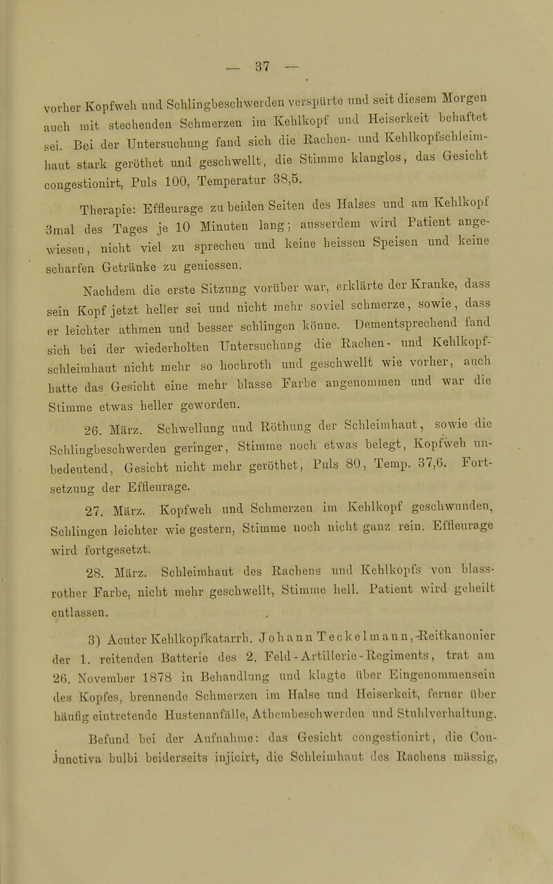 vorher Kopfweh und Schlingbeschwerden verspürte und seit diesem Morgen auch mit stechenden Schmerzen im Kehlkopf und Heiserkeit behaftet sei. Bei der Untersuchung fand sich die Rachen- und Kehlkopfschleim- haut stark geröthet und geschwellt, die Stimme klanglos, das Gesicht congestionirt, Puls 100, Temperatur 38,5. Therapie: Effleurage zu beiden Seiten des Halses und am Kehlkopf 3mal des Tages je 10 Minuten lang; ausserdem wird Patient ange- wiesen, nicht viel zu sprechen und keine heissen Speisen und keine scharfen Getränke zu geniessen. Nachdem die erste Sitzung vorüber war, erklärte der Kranke, dass sein Kopf jetzt heller sei und nicht mehr soviel schmerze, sowie, dass er leichter athraen und besser schlingen könne. Dementsprechend fand sich bei der wiederholten Untersuchung die Rachen- und Kehlkopf- schleimhaut nicht mehr so hochroth und geschwellt wie vorher, auch hatte das Gesicht eine mehr blasse Farbe angenommen und war die Stimme etwas heller geworden. 26. März. Schwellung uud Röthuug der Schleimhaut, sowie die Schlingbeschwerden geringer, Stimme noch etwas belegt, Kopfweh un- bedeutend, Gesicht nicht mehr geröthet. Puls 80, Terap. 37,6. Fort- setzung der Effleurage. 27. März. Kopfweh und Schmerzen im Kehlkopf geschwunden, Schlingen leichter wie gestern, Stimme noch nicht ganz rein. Effleurage wird fortgesetzt. 28. März. Schleimhaut des Rachens und Kehlkopfs von blass- rother Farbe, nicht mehr geschwellt, Stimme hell. Patient wird geheilt entlassen. 3) Acuter Kehlkopfkatarrh. J o h a n n T e c k e 1 m a n u, -Reitkanonier der 1. reitenden Batterie des 2. Feld - Artillerie - Regiments, trat am 26, November 1878 in Behandlung und klagte über Eingenomraensein des Kopfes, brennende Schmerzen im Halse und Heiserkeit, ferner Uber häufig eintretende Hustenanfälle, Athcmbeschwerden und Stuhlverhaltung. Befund bei der Aufnahme: das Gesicht congestionirt, die Con- junctiva bulbi beiderseits injicirt, die Schleimhaut des Rachens mässig.