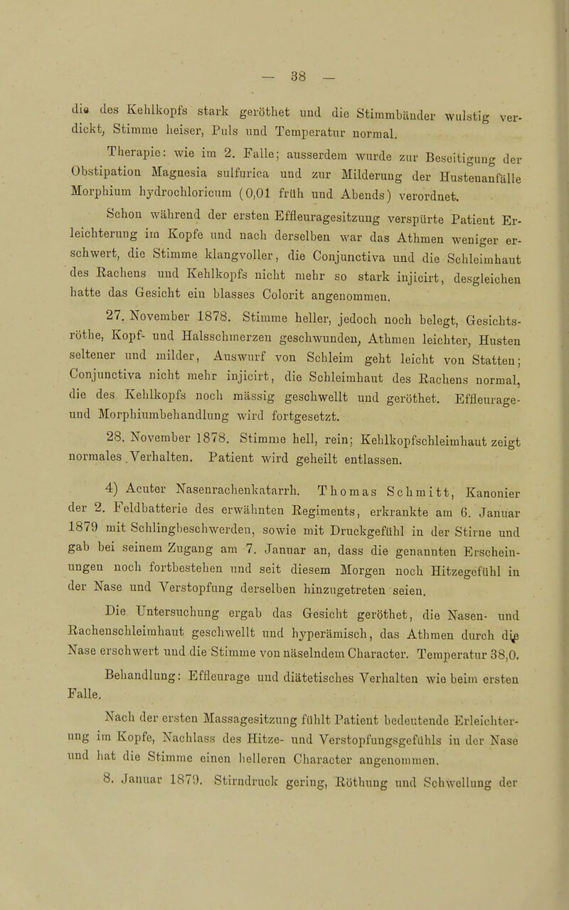 di« des Kehlkopfs stark gerötbet und die Stimmbänder wulstig ver- dickt, Stimme heiser, Puls und Temperatur normal. Therapie: wie im 2. Falle; ausserdem wurde zur Beseitigung der Obstipation Magnesia sulfurioa und zur Milderung der Hustenanrälle Morphium hydrocbloricura (0,01 früh und Abends) verordnet. Schon während der ersten Effleuragesitzung verspürte Patient Er- leichterung im Kopfe und nach derselben war das Athmen weniger er- schwert, die Stimme klangvoller, die Coujunctiva und die Schleimhaut des Rachens und Kehlkopfs nicht mehr so stark iujicirt, desgleichen hatte das Gesicht ein blasses Colorit angenommen. 27. November 1878. Stimme heller, jedoch noch belegt, Gesichts- röthe, Kopf- und Halsschmerzen geschwunden, Athmen leichter, Husten seltener und milder, Auswurf von Schleim geht leicht von Statten; Conjunctiva nicht mehr injicirt, die Schleimhaut des Rachens normal, die des Kehlkopfs noch massig geschwellt und gerötbet. Effleurage- und Morphiumbehandlung wird fortgesetzt. 28. November 1878. Stimme hell, rein; Kehlkopfschleimhaut zeigt normales .Verhalten. Patient wird geheilt entlassen. 4) Acuter Nasenrachenkatarrh. Thomas Schmitt, Kanonier der 2. Feldbatterie des erwähnten Regiments, erkrankte am 6. Januar 1879 mit Schlingbeschwerden, sowie mit Druckgefühl in der Stirne und gab bei seinem Zugang am 7. Januar an, dass die genannten Erschein- ungen noch fortbestehen und seit diesem Morgen noch Hitzegefühl in der Nase und Verstopfung derselben hinzugetreten seien. Die Untersuchung ergab das Gesicht gerötbet, die Nasen- und Rachenschleirahaut geschwellt und hyperämisch, das Athmen durch dj^ Nase erschwert und die Stimme von näselndem Character. Temperatur 38,0. Behandlung: Effleurage und diätetisches Verhalten wie beim ersten Falle. Nach der ersten Massagesitzung fühlt Patient bedeutende Erleichter- ung im Kopfe, Nachlass des Hitze- und Verstopfungsgefühls in der Nase imd hat die Stimme einen lielleren Character angenommen. 8. Januar 1879. Stirndruck gering, Rötliung und Schwellung der