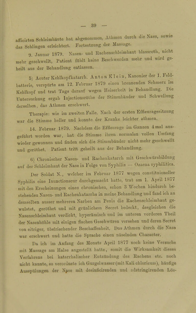 afficlrteu Schleimhäute hat abgenommen, Ath.ncn dt,rch die Nase, sowie das Schlingen erleiclitert. Fortsetzung der Massage. y Januar 1879. Nasen- und Eachenschleimhaut blassroth, nicht mehr geschwellt, Patient fühlt keine Beschwerden mehr und wird ge- heilt aus der Behandlung entlassen. 5) Acuter Kehlkopfkatarrh. An to n Kl e i n, Kanonler der 1. Feld- batterie, verspürte am 12. Februar 1879 einen brennenden Schmerz im Kehlkopf und trat Tags darauf wegen Heiserkeit in Behandlung. Die Untersuchung ergab Injectionsröthe der Stimmbänder und Schwellung derselben, das Athmen erschwert. Therapie: wie im zweiten Falle. Nach der ersten Efüeuragesitzung war die Stimme heller und konnte der Kranke leichter athmen. 14. Februar 1879. Nachdem die Effleurage im Ganzen 4 mal aus- geführt worden war, hat die Stimme ihren normalen vollen Umfang wieder gewonnen und finden sich die Stimmbänder nicht mehr geschwellt und geröthet. Patient tritt geheilt aus der Behandlung. 6) Chronischer Nasen- und Eachenkatarrh mit Geschwürsbildung auf der Schleimhaut der Nase in Folge von Syphilis — Ozaena syphilitica. Der Soldat N., welcher im Februar 1877 wegen constituioneller Syphilis eine Inunctionscur durchgemacht hatte, trat am 1. April 1877 mit den Erscheinungen eines chronischen, schon 3 Wochen hindurch be- stehenden Nasen- und Eachenkatarrhs in meine Behandlung und fand ich an demselben ausser mehreren Narben am Penis die Rachenschleimhaut ge- wulstet, geröthet und mit grünlichem Secret bedeckt, desgleichen die Nasenschleimhant verdickt, hyperämisch und im unteren vorderen Theil der Nasenhöhle mit einigen flachen Geschwüren versehen und deren Secret von eitriger, übelriechender Beschaffenheit. Das Athmen durch die Nase war erschwert und hatte die Sprache einen näselnden Character, Da ich im Anfang des Monats April 1877 noch keine Versuche mit Massage am Halse angestellt hatte, somit die AVirksamkeit dieses Verfahrens bei katarrhalischer Entzündung des Rachens etc. noch nicht kannte, so verordnete ich Gurgelwasser (mit Kali chloricum), häufige AusspUlimgen der Njise mit desinficireudeu und adstringirenden Lös-