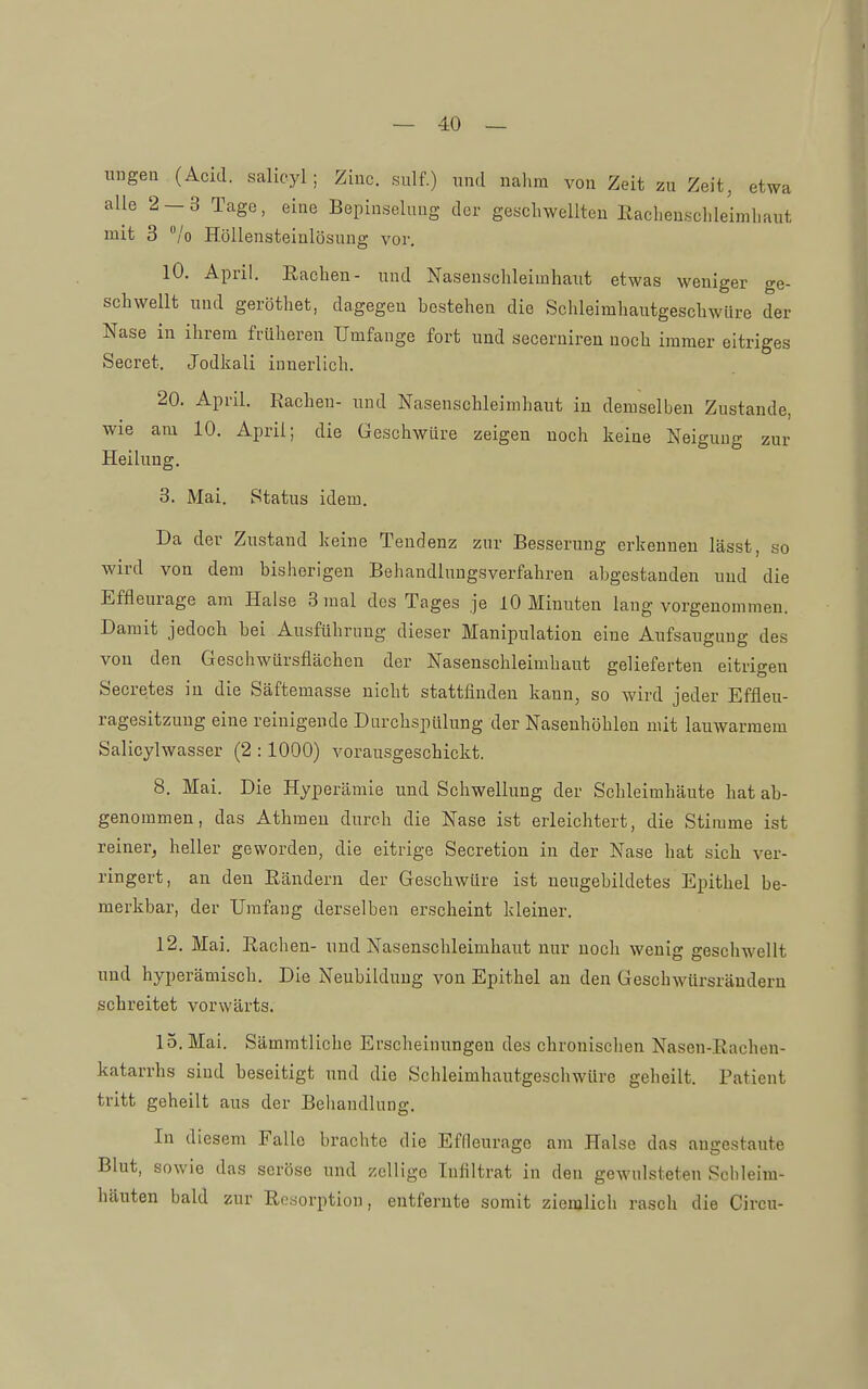 ungen (Acid. salicyl ; Ziuc. sulf.) und nahm von Zeit zu Zeit, etwa alle 2-3 Tage, eine Bepiuseluug der geschwellten Eachenschleimhaut mit 3 /o Höllensteinlösung vor. lO. April. Rachen- und Naseusclileimhaut etwas weniger ge- schwellt und geröthet, dagegen bestehen die Schleimhautgeschwüre der Nase in ihrem früheren Umfange fort und secerniren noch immer eitriges Secret. Jodkali innerlich. 20. April. Rachen- und Nasenschleimhaut in demselben Zustande, wie am 10. April; die Geschwüre zeigen noch keine Neigung zur Heilung. 3. Mai. Status idem. Da der Zustand keine Tendenz zur Besserung erkennen lässt, so wird von dem bisherigen Behandlungsverfahren abgestanden und die Effleurage am Halse 3 mal des Tages je 10 Minuten laug vorgenommen. Damit jedoch bei Ausführung dieser Manipulation eine Aufsaugung des von den Geschwürsflächen der Nasenschleimhaut gelieferten eitrigen Secretes in die Säftemasse nicht stattfinden kann, so wird jeder Effleu- ragesitzung eine reinigende Darchspülung der Nasenhöhlen mit lauwarmem Salicylwasser (2 :1000) vorausgeschickt. 8. Mai. Die Hyperämie und Schwellung der Schleimhäute hat ab- genommen, das Atbmen durch die Nase ist erleichtert, die Stimme ist reiner, heller geworden, die eitrige Secretion in der Nase hat sich ver- ringert, an den Rändern der Geschwüre ist neugebildetes Epithel be- merkbar, der Umfang derselben erscheint kleiner. 12. Mai. Rachen- und Nasenschleimhaut nur noch wenig geschwellt und hyperämisch. Die Neubildung von Epithel au den Geschwürsrändern schreitet vorwärts. 15. Mai. Sämmtliche Erscheinungen des chronischen Nasen-Rachen- katarrhs sind beseitigt und die Schleimhautgeschwüre geheilt. Patient tritt geheilt aus der Behandlung. In diesem Falle brachte die Effleurage am Halse das angestaute Blut, sowie das seröse und zcllige Infiltrat in den gewulsteten Schleim- häuten bald zur Resorption, entfernte somit ziemlicli rasch die Circu-