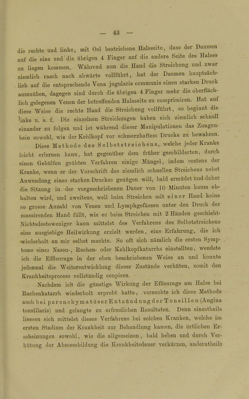 die rechte und linke, mit Oel bestricliene Halsseitc, dass der Daumea auf die eine und'die übrigen 4 Finger auf die andere Seite des Halses zu liegen kommen. Während nun die Hand die Streichung und zwar ziemlich rasch nach abwärts vollführt, hat der Daumen hauptsäch- lieh auf die entsprechende Vena jugularis communis einen starken Druck auszuüben, dagegen sind durch die übrigen 4 Finger mehr die oberfläch- lich gelegenen Venen der betreffenden Halsseite zu comprimiren. Hat auf diese Weise die rechte Hand die Streichung vollführt, so beginnt die linke u. s. f. Die einzelnen Streichungen haben sich ziemlich schnell einander zu folgen und ist während dieser Manipulationen das Zungen- bein sowohl, wie der Kehlkopf vor schmerzhaftem Drucke zu bewahren. Diese Methode des S elbststreichens,. welche jeder Kranke leicht erlernen kann, hat gegenüber dem früher geschilderten, durch einen Gehülfen geübten Verfahren einige Mängel, indem erstens der Kranke, wenn er der Vorschrift des ziemlich schnellen Streichens nebst Auwendung eines starken Druckes genügen will, bald ermüdet und daher die Sitzung in der vorgeschriebeneu Dauer von 10 Minuten kaum ab- halten wird, und zweitens, weil beim Streichen mit einer Hand keine so grosse Anzahl von Venen und Lymphgefässen unter den Druck der raassirenden Hand fällt, wie es beim Streichen mit 2 Händen geschieht- Nichtsdestoweniger kann mittelst des Verfahrens des Selbststreichens eine ausgiebige Heilwirkung erzielt werden, eine Erfahrung, die ich wiederholt an mir selbst machte. So oft sich nämlich die ersten Symp- tome eines Nasen-, Rachen- oder Kehlkopfkatarrhs einstellten, wendete ich die Effleurage in der eben beschriebenen Weise an und konnte jedesmal die Weiterentwicklung dieser Zustände verhüten, somit den Krankheitsprocess vollständig coupiren. Nachdem ich die günstige Wirkung der Effleurage am Halse bei Rachenkatarrh wiederholt erprobt hatte, versuchte ich diese ]\[ethode auch bei parenchymatöserEntzündung der Tonsillen (Angina tonsillaris) und gelangte zu erfreulichen Resultaten. Denn einestlieils Hessen sich mittelst dieses Verfahrens bei solchen Kranken, welche im ersten Stadium der Krankheit zur Behandlung kamen, die örtlichen Er- scheinungen sowohl, wie die allgemeinen, bald heben und durch Ver- hütung der Abscessbildung die Kraukheitsdauer verkürzen, anderntheils