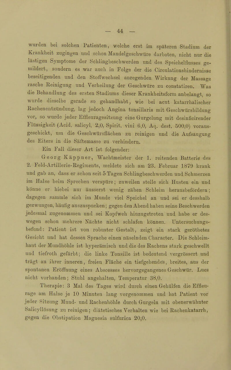 wurden bei solchen Patienten, welche erst im späteren Stadium der Krankheit zugingen und schon Mandelgeschwüre darboten, nicht nur die lästigen Symptome der Schlingbeschwerden und des Speichelflusses ge- mildert, sondern es war auch in Folge der die Circulationshindernisse beseitigenden und den Stoffwechsel anregenden Wirkung der Massage rasche Reinigung und Verheilung der Geschwüre zu constatiren. Was die Behandlung des ersten Stadiums dieser Krankheitsform anbelangt, so wurde dieselbe gerade so gehandhabt, wie bei acut katarrhalischer Eachenentzündung, lag jedoch Angina tonsillaris mit Geschwürsbildung vor, so wurde jeder Effleuragesitzung eine Gurgelung mit desinficirender Flüssigkeit (Acid. salicyl. 2,0, Spirit. vini 6,0, Aq. dest. 500,0) voraus- geschickt, um die Geschwürsflächen zu reinigen und die Aufsaugung des Eiters in die Säftemasse zu verhindern. Ein Fall dieser Art ist folgender: Georg Käppner, Wachtmeister der 1. reitenden Batterie des 2. Feld-Artill erie-E.egiraeuts, meldete sich am 23, Februar 1879 krank und gab an, dass er schon seit 5 Tagen Schlingbeschwerden und Schmerzen im Halse beim Sprechen verspüre; zuweilen stelle sich Husten ein und könne er hiebei nur äusserst wenig zähen Schleim herausbefördern; dagegen sammle sich im Munde viel Speichel an und sei er desshalb gezwungen, häufig auszuspucken; gegen den Abend haben seine Beschwerden jedesmal zugenommen und sei Kopfweh hinzugetreten und habe er des- wegen schon mehrere Nächte nicht schlafen können. Untersuchungs- befund: Patient ist von robuster Gestalt, zeigt ein stark geröthetes Gesicht und hat dessen Sprache einen näselnden Character. Die Schleim- haut der Mundhöhle ist hyperämisch und die des Rachens stark geschwellt und tiefroth gefärbt; die linke Tonsille ist bedeutend vergrösscrt und trägt an ihrer inneren, freien Fläche ein tiefgehende's, breites, aus der spontanen Eröffnung eines Abscesses hervorgegangenes Geschwür. Lues nicht vorhanden; Stuhl angehalten, Temperatur 38,0. Therapie: 3 Mal des Tages wird durch einen GehUlfen die Effleu- rage am Halse je 10 Minuten lang vorgenommen und hat Patient vor jeder Sitzung Mund- und Rachenhöhle durch Gurgeln mit obenerwähnter Salicyllösung zu reinigen; diätetisches Verhalten wie bei Rachenkatarrh, gegen die Obstipation Magnesia sulfurica 20,0.