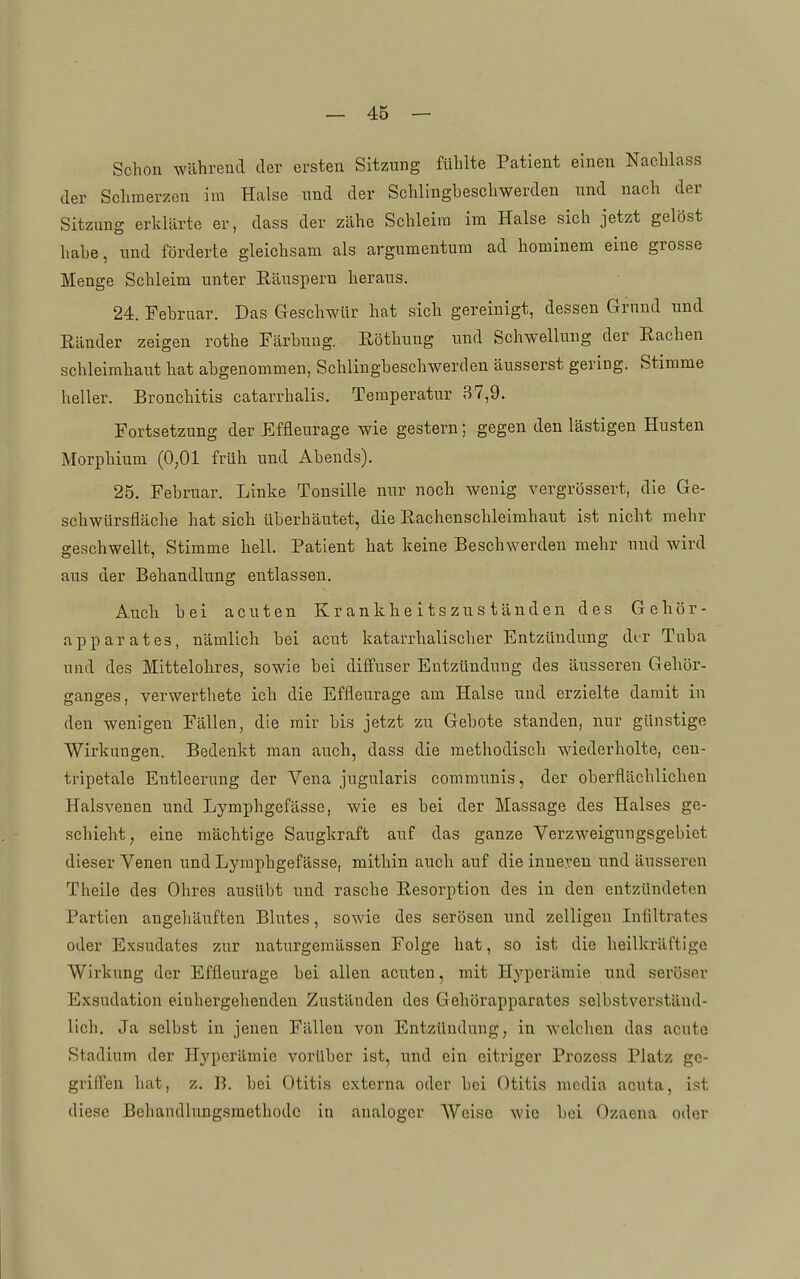 Scholl während der ersten Sitzung fühlte Patient einen Nachlass der Schmerzen im Halse nnd der Schlingbeschwerden und nach der Sitzung erklärte er, dass der zähe Schleim im Halse sich jetzt gelöst habe, und förderte gleichsam als argumentum ad hominem eine grosse Menge Schleim unter Eäusperu heraus. 24. Februar. Das Geschwür hat sich gereinigt, dessen Grund und Eänder zeigen rothe Färbung. Röthung und Schwellung der Rachen Schleimhaut hat abgenommen, Schlingbeschwerden äusserst gering. Stimme heller. Bronchitis catarrhalis. Temperatur 37,9. Fortsetzung der Effleurage wie gestern; gegen den lästigen Husten Morphium (0,01 früh und Abends). 25, Februar. Linke Tonsille nur noch wenig vergrössert, die Ge- schwürsfläche hat sich überhäutet, die Rachenschleimhaut ist nicht mehr geschwellt, Stimme hell. Patient hat keine Beschwerden mehr und wird aus der Behandlung entlassen. Auch bei acuten Krankheitszuständen des Gehör- apparates, nämlich bei acut katarrhalischer Entzündung dtr Tuba und des Mittelohres, sowie bei diffuser Entzündung des äusseren Gehör- ganges, verwerthete ich die Effleurage am Halse und erzielte damit in den wenigen Fällen, die mir bis jetzt zu Gebote standen, nur günstige Wirkungen. Bedenkt man auch, dass die methodisch wiederholte, cen- tripetale Entleerung der Vena jugularis communis, der oberflächlichen Halsvenen und Lymphgefässe, wie es bei der Massage des Halses ge- schieht, eine mächtige Saugkraft auf das ganze Verzweigungsgebiet dieser Venen und Lymphgefässe, mithin auch auf die inneren und äusseren Theile des Ohres ausübt und rasche Resorption des in den entzündeten Partien angeliäuften Blutes, sowie des serösen und zelligeu Infiltrates oder Exsudates zur uaturgemässen Folge hat, so ist die heilkräftige Wirkung der Effleurage bei allen acuten, mit Hyperämie und seröser Exsudation einhergehenden Zuständen des Gehörapparates selbstverständ- lich. Ja selbst in jenen Fällen von Entzündung, in welchen das acute Stadium der Hyperämie vorüber ist, und ein eitriger Prozcss Platz ge- griffen hat, z. B. bei Otitis externa oder bei Otitis media acuta, i.st diese Behandlungsmethode in analoger Weise wie bei Ozaena oder