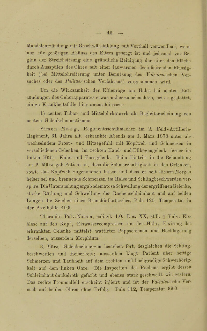 Mandelentzündung mit Geschwürsbildnng mit Vortheil verwendbar, wenn nur für geliörigen Abfluss des Eiters gesorgt ist und jedesmal vor Be- ginn der Streichsitzung eine gründliche Reinigung der eiternden Fläche durch Ausspülen des Ohres mit einer lauwarmen desinficirenden Flüssig- keit (bei Mittelohreiterung unter Benützung des Volsalva'sehen Ver- suches oder des Politzer''sehen Verfahrens) vorgenommen wird. Um die Wirksamkeit der Effleurage am Halse bei acuten Ent- zündungen des Gehörapparates etwas näher zu beleuchten, sei es gestattet, einige Krankheitsfälle hier anzuschliessen: 1) acuter Tubar- und Mittelohrkatarrh als Begleiterscheinung von acutem Gelenkrheumatismus. Simon Maag, Regiraentsschuhmacher im 2. Feld - Artillerie- Regiment, 31 Jahre alt, erkrankte Abends am 1. März 1878 unter ab- wechselndem Frost- und Hitzegefühl mit Kopfweh und Schmerzen in verschiedenen Gelenken, im rechten Hand- und Ellbogengelenk, ferner im linken Hüft-, Knie- und Fussgelenk. Beim Eintritt in die Behandlung am 2. März gab Patient an, dass die Schmerzhaftigkeit in den Gelenken, sowie das Kopfweh zugenommen haben und dass er seit diesem Morgen heiser sei und brennende Schmerzen im Halse und Schlingbeschwerden vei*- spüre. Die Untersuchung ergab ödematöse Schwellung der ergriffenen Gelenke, starke Röthung und Schwellung der Rachenschleimhaut und auf beiden Lungen die Zeichen eines Bronchialkatarrhes, Puls 120, Temperatur in der Axelhöhle 40,3. Therapie: Pulv. Natron, salicyl. 1.0, Dos. XX, stdl. 1 Pulv. Ei.s- blase auf den Kopf, Eiswassercompressen um den Hals, Fixirung der erkrankten Gelenke mittelst wattirter Pappschienen und Hochlagernng derselben, ausserdem Morphium. 3. März. Gelenkschmerzen bestehen fort, desgleichen die Schling- beschwerden und Heiserkeit; ausserdem klagt Patient über heftige Schmerzen \md Taubheit auf dem rechten und hochgradige Schwerhörig- keit auf dem linken Ohre. Die Inspection des Rachens ergibt dessen Schleimhaut dunkelroth gefärbt und ebenso stark geschwellt wie gestern. Das rechte Trommelfell erscheint injicirt und ist der Valsalm'sche Ver- such auf beiden Ohren ohne Erfolg. Puls 112, Temperatur 39,0.