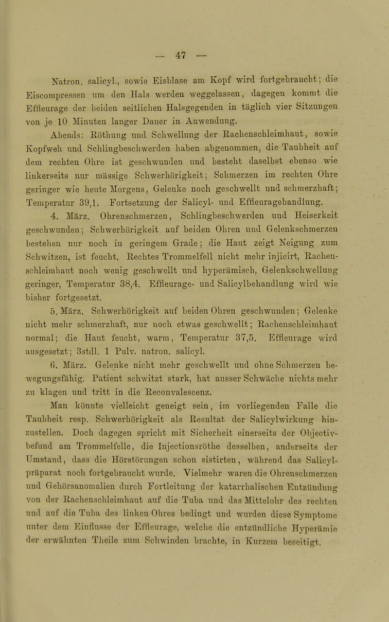 Natron, salicyl, sowie Eisblase am Kopf wird fortgebraucht; die Eiscorapressen um den Hals werden weggelassen, dagegen kommt die Effleurage der beiden seitlichen Halsgegenden in täglich vier Sitzungen von je 10 Minuten langer Dauer in Anwendung. Abends: Köthung und Schwellung der Eachenschleimhaut, sowie Kopfweh und Schlingbeschwerden haben abgenommen, die Taubheit auf dem rechten Ohre ist geschwunden und besteht daselbst ebenso wie linkerseits nur massige Schwerhörigkeit; Schmerzen im rechten Ohre geringer wie heute Morgens, Gelenke noch geschwellt und schmerzhaft; Temperatur 39,1. Fortsetzung der Salicyl- und Effleuragebandlung. 4. März. Ohrenschmerzen, Schlingbeschwerden und Heiserkeit geschwunden; Schwerhörigkeit auf beiden Ohren und Gelenkschmerzen bestehen nur noch in geringem Grade; die Haut zeigt Neigung zum Schwitzen, ist feucht. Rechtes Trommelfell nicht mehr injicirt, Rachen- schleimhaut noch wenig geschwellt und hyperämisch, Gelenkschwellung geringer, Temperatur 38,4. Effleurage- und Salicylbehandlung wird wie bisher fortgesetzt. 5. März. Schwerhörigkeit auf beiden Ohren geschwunden; Gelenke nicht mehr schmerzhaft, nur noch etwas geschwellt; Rachenschleirahaut normal; die Haut feucht, warm, Temperatur 37,5. Effleurage wird ausgesetzt; 3stdl. 1 Pulv. natron. salicyl. 6. März. Gelenke nicht mehr geschwellt und ohne Schmerzen be- wegungsfähig. Patient schwitzt stark, hat ausser Schwäche nichts mehr zu klagen und tritt in die Reconvalescenz. Man könnte vielleicht geneigt sein, im vorliegenden Falle die Taubheit resp. Schwerhörigkeit als Resultat der Salicylwirkuug hin- zustellen. Doch dagegen spricht mit Sicherheit einerseits der Objectiv- befnnd am Trommelfelle, die Injectionsröthe desselben, anderseits der Umstand, dass die Hörstöruugen schon sistirten, während das Salicyl- präparat noch fortgebraucht wurde. Vielmehr waren die Ohrenschmerzen und Gehörsanomalien durch Fortleitung der katarrhalischen Entzündung von der Rachenschleimhaut auf die Tuba und das Mittelohr des rechten und auf die Tuba des linken Ohres bedingt und wurden diese Symptome unter dem Einflüsse der Effleurage, welche die entzündliche Hyperämie der erwähnten Theile zum Schwinden brachte, in Kurzem beseitigt.