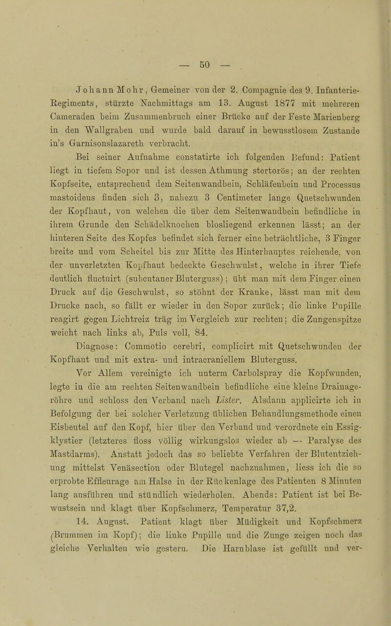 Johann Mohr, Gemeiner von der 2. Corapagnie des 9. Infanterie- Regiments, stürzte Nachmittags am 13. August 1877 mit mehreren Cameraden heim Zusammenbruch einer Brücke auf der Feste Marienberg in den Wallgraben und wurde bald darauf in bewusstlosem Zustande in's Garnisonslazareth verbracht. Bei seiner Aufnahme constatirte ich folgenden l^efuud: Patient liegt in tiefem Sopor und ist dessen Athmung stertorös; an der rechten Kopfseite, entsprechend dem Seitenwandbein, Schläfenbein und Processus mastoideus finden sich 3, nahezu 3 Centimeter lange Quetschwunden der Kopfhaut, von welchen die über dem Seltenwandbein befindliche in ihrem Grunde den Schädelknochen biosliegend erkennen lässt; an der hinteren Seite des Kopfes befindet sich ferner eine beträchtliche, 3 Finger breite und vom Scheitel bis zur Mitte des Hinterhauptes reichende, von der unverletzten Kopfhaut bedeckte Geschwulst, welche in ihrer Tiefe deutlich fluctuirt (subcutaner Bluterguss) ; übt man mit dem Finger einen Druck auf die Geschwulst, so stöhnt der Kranke, lässt man mit dem Drucke nach, so fällt er wieder in den Sopor zurück; die linke Pupille reagirt gegen Lichtreiz trag im Vergleich zur rechten; die Zungenspitze weicht nach links ah, Puls voll, 84. Diagnose: Commotio cerebri, complicirt mit Quetschwunden der Kopfhaut und mit extra- und intracraniellem Bluterguss. Vor Allem vereinigte ich unterm Carbolspray die Kopfwunden, legte in die am rechten Seitenwandbein befindliche eine kleine Drainage- röhre und schloss den Verband nach Lisler. Alsdann applicirte ich in Befolgung der bei solcher Verletzung üblichen Behandlungsmethode einen Eisbeutel auf den Kopf, hier über den Verband und verordnete ein Essig- klystier (letzteres floss völlig wirkungslos wieder ab — Paralyse des Mastdarms). Anstatt jedoch das so beliebte Verfahren der Bluteutzieh- ung mittelst Venäsection oder Blutegel nachzuahmen, Hess ich die so erprobte Effleurage am Halse in der Rückenlage des Patienten 8 Minuten lang ausführen und stündlich wiederholen. Abends: Patient ist hei Be- Avustsein und klagt Uber Kopfschmerz, Temperatur 37,2. 14. August. Patient klagt über Müdigkeit und Kopfschmerz (Brummen im Kopf); die linke Pupille und die Zunge zeigen noch das gleiche Verhalten wie gestern. Die Harnblase ist gefüllt und ver-