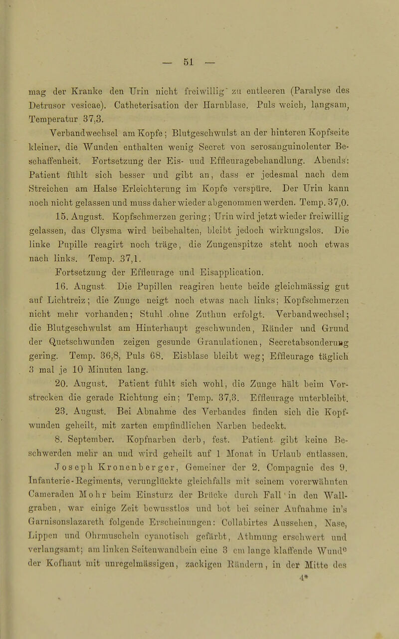 mag dev Kranke den TJriu nicht freiwillig '/ai entleeren (Paralyse des Detrusor vesicae). Catheterisation der Harnblase. Puls weich; langsam^ Temperatur 37,3. Verbandwechsel am Kopfe ; Blutgeschwulst an der hinteren Kopfseite kleiner, die Wanden enthalten wenig Secret von serosauguinolenter Be- schaffenheit. Fortsetzung der Eis- und Effleuragebehandking. Abends: Patient fühlt sich besser und gibt an, dass er jedesmal nach dem Streichen am Halse Erleichterung im Kopfe verspüre. Der Urin kann noch nicht gelassen und muss daher wieder abgenommen werden. Temp. 37,0. 15. August. Kopfschmerzen gering; Urin wird jetzt wieder freiwillig gelassen, das Clysma wird beibehalten, bleibt jedoch wirkungslos. Die linke Pupille reagirt noch träge, die Zungenspitze steht noch etwas nach links. Temp. 37,1. Fortsetzung der Effleurage und Eisapplication. 16. August. Die Pupillen reagiren beute beide gleichmässig gut auf Lichtreiz; die Zunge neigt noch etwas nach links; Kopfschmerzen nicht mehr vorhanden; Stuhl .ohne Zuthun erfolgt. Verbandwechsel; die Blutgeschwulst am Hinterhaupt geschwunden, Ränder und Grund der Quetschwunden zeigen gesunde Granulationen, Secretabsonderuag gering. Temp. 36,8, Puls 68. Eisblase bleibt weg; Effleurage täglich 3 mal je 10 Minuten lang. 20. Augast. Patient fühlt sich wohl, die Zunge hält beim Vor- strecken die gerade Richtung ein; Temp. 37,3. Effleurage unterbleibt. 23. August. Bei Abnahme des Verbandes flnden sich die Kopf- wunden geheilt, mit zarten empfindlichen Narben bedeckt. 8. September. Kopfnarben derb, fest. Patient gibt keine Be- schwerden mehr an und wird geheilt auf 1 Monat in Urlaub entlassen. Joseph Kronenb er ger. Gemeiner der 2. Compagnic des 0. Infanterie-Regiments, verunglückte gleichfalls mit seinem vorerwähnten Camoraden Mohr beim Einsturz der Brücke durch Fall' in den Wall- graben, war einige Zeit bewusstlos und bot bei seiner Aufnahme iu's Garnisonslazareth folgende Erscheinungen: Collabirtes Aussehen, Nase, Lippen und Ohrmuscheln cyanotisch gefärbt, /Vthmung erschwert und verlangsamt; am linken Seitenwandbein eine 3 cm lange klaffende Wund*^ der Kofhaut mit unregelmässigen, zackigen Rändern, in der Mitte des 4*