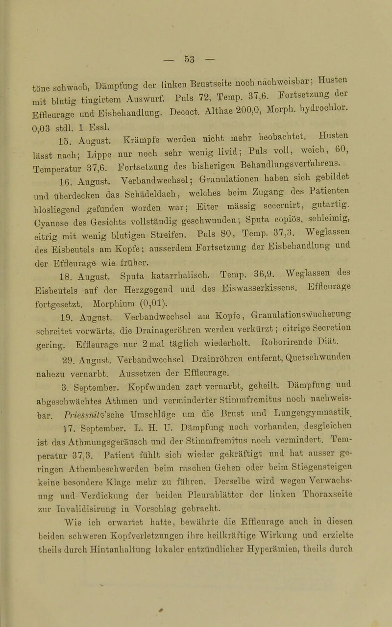 töne schwach, Dämpfung der linken Brustseite noch nachweisbar; Husten :nit blutig tingirtem Auswurf. Puls 72. Temp. 37,6. Fortsetzung der Effleurage und Eisbehandlung. Decoct. Althae 200,0, Morph, hydrochlor. 0,03 stdl. 1 Essl. 15. August. Krämpfe werden nicht mehr beobachtet. Husten lässt nach; Lippe nur noch sehr wenig livid; Puls voll, weich, 60, Temperatur 37,6. Fortsetzung des bisherigen Behandlungsverfahrens. 16. August. Verbandwechsel; Granulationen haben sich gebildet und überdecken das Schädeldach, welches beim Zugang des Patienten blosliegend gefunden worden war; Eiter mässig secernirt, gutartig. Cyanose des Gesichts vollständig geschwunden; Sputa copiös, schleimig, eitrig mit wenig blutigen Streifen. Puls 80, Temp. 37,3. Weglassen des Eisbeutels am Kopfe; ausserdem Fortsetzung der Eisbehandlung und der Effleurage wie früher. 18. August. Sputa katarrhalisch. Temp. 36,9. Weglassen des Eisbeutels auf der Herzgegend und des Eiswasserkissens. Effleurage fortgesetzt. Morphium (0,01). 19. August. Verbandwechsel am Kopfe, Granulationswucherung schreitet vorwärts, die Drainageröhren werden verkürzt; eitrige Secretion gering. Effleurage nur 2 mal täglich wiederholt. Eoborirende Diät. 29. August. Verbandwechsel. Drainröhren entfernt, Quetschwunden nahezu vernarbt. Aussetzen der Effleurage. 3. September. Kopfwunden zart vernarbt, geheilt. Dämpfung uud abgeschwächtes Athmen und verminderter Stimmfremitus noch nachweis- bar. Priessnilz'sähe Umschläge um die Brust uud Lungengymnastik 17. September, L. H. TJ. Dämpfung noch vorhanden, desgleichen ist das Athmungsgeräusch uud der Stimmfremitus noch vermindert. Tem- peratur 37,3. Patient fühlt sich wieder gekräftigt und hat ausser ge- ringen Athembeschwerden beim raschen Gehen oder beim Stiegensteigen keine besondere Klage mehr zu führen. Derselbe wird wegen Verwachs- ung und Verdickung der beidcu Pleurablätter der linken Thoraxseite zur Invalidisirung in Vorschlag gebracht. Wie ich erwartet hatte, bewährte die Effleurage auch in diesen beiden schweren Kopfverletzungen ihre heilkräftige Wirkung und erzielte theils durch Hintanhaltung lokaler entzündlicher Hyperämien, thoils durch