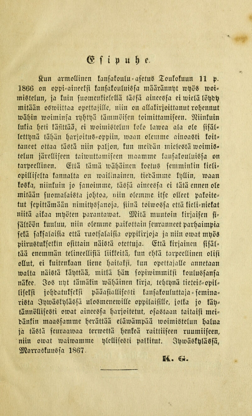 @ f i p u ^ c. Äun örmollincn fanfafouIu-afetuS S:oufö!uun 11 p. 1866 on oppi^aineeffi fanfofoudu^fa määrännet ir^öö n)oi* migtefun, {a tuin fuomenfielellä täi^fä aineeöfa et \r>ie(ä (ö^b^ mitään o§it)iittaa opettajiHe, niin on aHafirjoittannt ro(;ennut tuä^in tooiminfa xi)W^ tämmi3ifen toimittamifeen, S^iinfntn (ufia ^eti täfittää, ei moimiötelun fofc (atoea a(a ole fifä(* lettinä Vd^)'dn ^arioitu§*oppiin, maan olemme ainoaöti toit=» taneet ottaa täötä niin paljon, tnn meibän miefeötä tt)oimi6* telun järellifeen taimnttamifeen maamme faufafonhii^fa on tarpeefiinen. @tiä tämä n>ä(}äinen foetn§ femmintin tieli* opiHifeUa fannalta on maifinainen, tiebämme fl^Kin, toaan foSta, niinfuin jo fanoimme, iä^fä ainee^fa ei tätä ennen ole mitään fuoma(aiöta jol^toa, niin olemme itfe olleet pafoite=^ tut fepittämään nimiti^^fanoja, fiinä toiioo^fa että tieli^niefat niitä aifaa myöten parantamat. 9Kitä muutoin firjaifen \U fä(töi3n tuuluu, niin olemme paifottain feuranneet parhaimpia fefä faffalaifia että ruotfalaifia oppifirjoja ja niin omat m^öö piiruötut[etHn ofittain näistä otettuja. @ttä Hrjainen fifät- tää enemmän telineeHifiä (iiEfettä, fun el)fä tarpeellinen oHfi ollut, ei luitenfaan liene l^ailaffi, tun opettajatle annetaan malta näiötä fät^ttää, mitta ^ätt fopimimmitfi fou(uSfanfa nätee. 3oS ni^t tämäfin mä^äinen tirja, te^t^nä tietei-5^opi(* lifetfi {o]^batut[etfi pääafiaöifeöti Janfafoufuttaia - femina^ riöta 3^mäS!l)(ä§fä utoömenemiöe oppitaifille, jotfa {o tät)^ tänni3tlife§ti omat aineeSfa ^jarjoitetut, ofaötaan taitaifi mei== bänfin maaSfamme l^erättää elämämpää moimistetun laatua ja tästä feuraamaa termettä l^enfeä ratttiifeen ruumiifeen, niin omat maimamme ijteöifesti palfitut. 3l?mäSf^IäSfa, aRarra^tuuSfa 1867. ii.