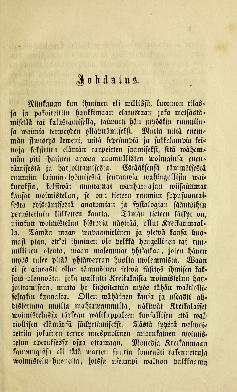 J o It d a t u 9iimfauan fan i^mmen efi mlli§^a, luonnon tilaä^ fa ja pafoiMtiin f)anffimaan elatustaan jofo mct^&äta^ mifefla tat falastamifeUa, tatouttt ^än ini;ö§ftn cuumim* fa moimia ter^epben ^Ilä^jitämifefjt. SÄutta mitä enem^ mm ]\m§t\)^ Umui, mitä fe^eänH)ia [a fuffelam))ia ki^ noja feffutiin elämän tar^^eitten faamifeftl fttä n.>a^em** man piti ihminen armoa ruumiilfiSten tDoimainfa enen^ tamifegtä ja ^arjoittamifeSta. (Sötääffenfä tämmöifeötä ruumiin laimin^It)ömifeäta feuraatpia ma^iingollifta ti)au futufila, feffttDät muutamat manaan-ajan miifaimmat fanfat moimiötefun, fe on: tieteen ruumiin fo:j)ufuuntai* feöta ebiötämifeätä anatomian ja fpjtofogian fääntöil^itt :peru§tettuin liiffetten fautta. S^ämän tieteen fätf^t on, niinfun tooimietelun i)iätoxia näyttää, oQut ^reifanmaal^^^ Ia. Saaman maan ma^jaamielinen ja piettä fanfa ^uo* maft pian, ett*ei if^minen ole pdffä l^eugeHiuen tai ruu^ miflinen olento, maan molemmat ^^t^aifaa, joten pnen m^öS tulee \>iiaä ^^tämerran puolta molemmista. äÖaan ei [e ainoaSti oHut tämmöinen fefmä fäfit^ä i^mifen faf* foiä-oIenno§ta, jofa maifutti ^reifalaifia moimiätelun l^ar^^ joittamifeen, mutta f)e fii^ioitettiin n\\)bä tä^än maltioHi^ feltafin faunalta. Dflen mä^ätnen fanfa ja n\ea§ti ah biStettuna muilta mahtavammilta, näfimät Äreifalaifet moimi§teIu§fa tärfeän tt)älifap))aleen faufaflifen että mal* tioötfen elämänfa fäill^ttämifefft. XaSta f^^Sta melmot^ tettiin jofatnen terme miespuolinen nuorufainen moimiS^ telun opetuffeäfa ofaa ottamaan. 3}?one0fa »ffreifanmaan faupungiSfa oli tätä marten fuuria fomeaäti rafennettuja motmiStelu^^c^ncita, ioiSfa ufeampi maltion palffaama