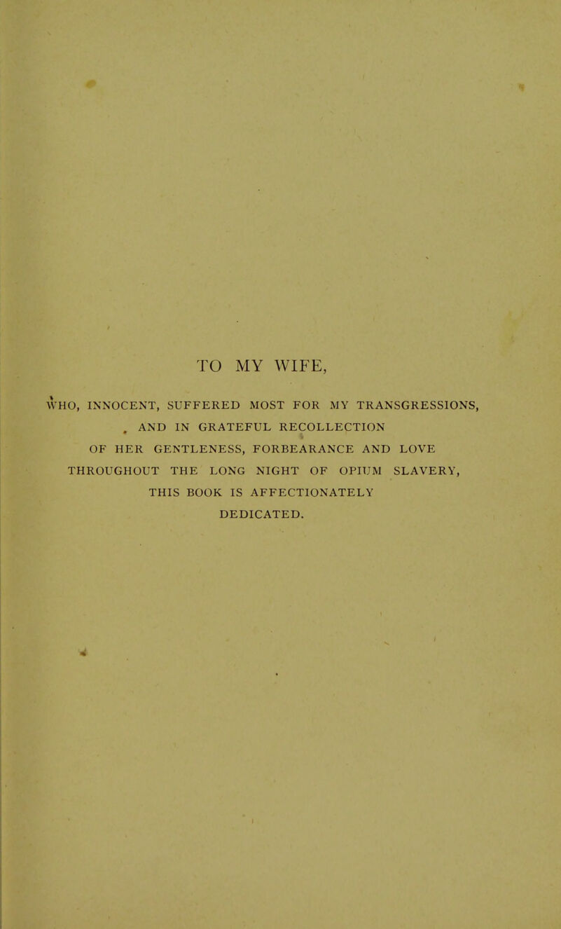 TO MY WIFE, WHO, INNOCENT, SUFFERED MOST FOR MY TRANSGRESSIONS, . AND IN GRATEFUL RECOLLECTION OF HER GENTLENESS, FORBEARANCE AND LOVE THROUGHOUT THE LONG NIGHT OF OPIUM SLAVERY, THIS BOOK IS AFFECTIONATELY DEDICATED.