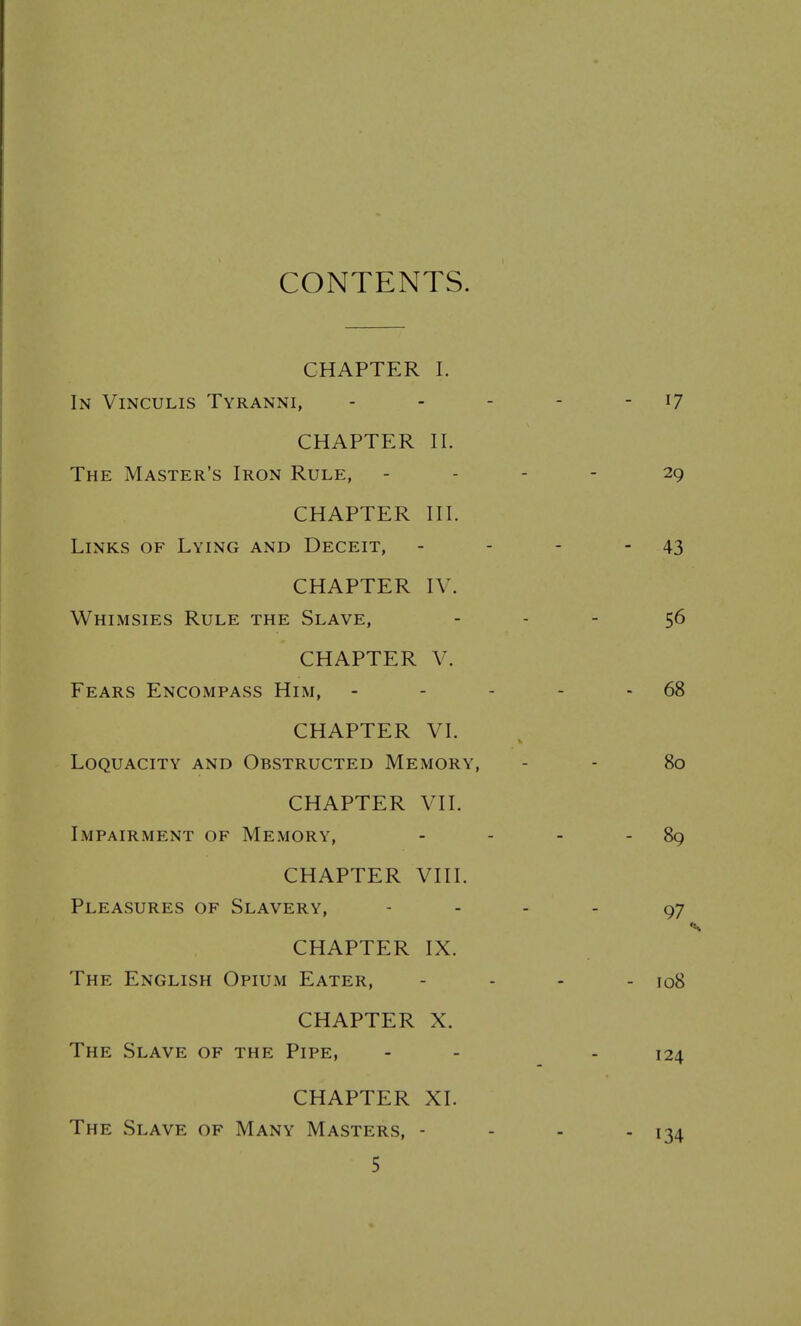 CONTENTS. CHAPTER I. In Vinculis Tyranni, CHAPTER 11. The Master's Iron Rule, CHAPTER III. Links of Lying and Deceit, CHAPTER IV. Whimsies Rule the Slave, CHAPTER V. Fears Encompass Him, CHAPTER VI. Loquacity and Obstructed Memory, CHAPTER VII. Impairment of Memory, CHAPTER VIII. Pleasures of Slavery, CHAPTER IX. The English Opium Eater, CHAPTER X. The Slave of the Pipe, CHAPTER XI. The Slave of Many Masters, -