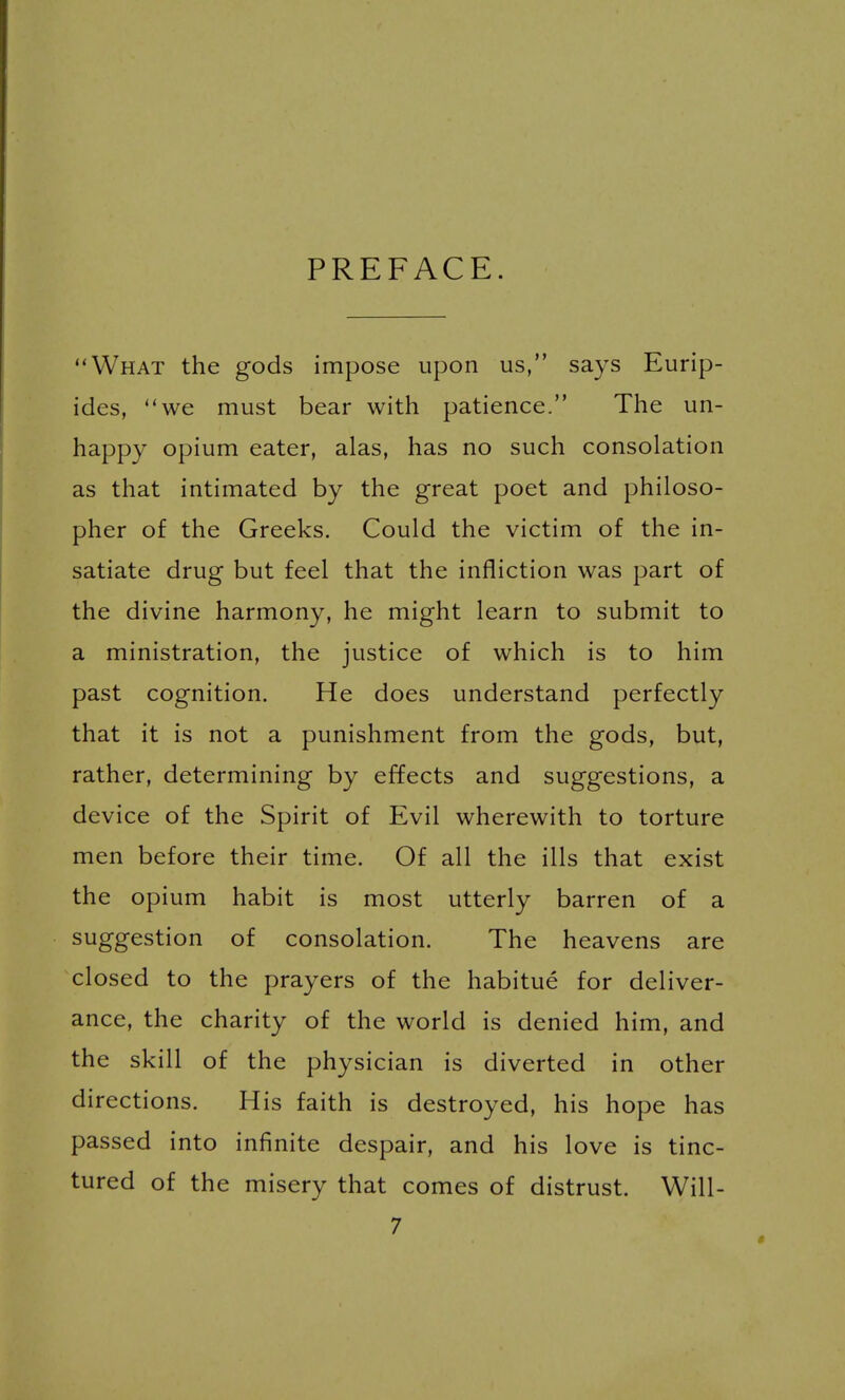 PREFACE. What the gods impose upon us, says Eurip- ides, we must bear with patience. The un- happy opium eater, alas, has no such consolation as that intimated by the great poet and philoso- pher of the Greeks. Could the victim of the in- satiate drug but feel that the infliction was part of the divine harmony, he might learn to submit to a ministration, the justice of which is to him past cognition. He does understand perfectly that it is not a punishment from the gods, but, rather, determining by effects and suggestions, a device of the Spirit of Evil wherewith to torture men before their time. Of all the ills that exist the opium habit is most utterly barren of a suggestion of consolation. The heavens are closed to the prayers of the habitue for deliver- ance, the charity of the world is denied him, and the skill of the physician is diverted in other directions. His faith is destroyed, his hope has passed into infinite despair, and his love is tinc- tured of the misery that comes of distrust. Will-