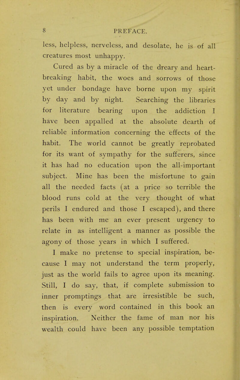 less, helpless, nerveless, and desolate, he is of all creatures most unhappy. Cured as by a miracle of the dreary and heart- breaking habit, the woes and sorrows of those yet under bondage have borne upon my spirit by day and by night. Searching the libraries for literature bearing upon the addiction I have been appalled at the absolute dearth of reliable information concerning the effects of the habit. The world cannot be greatly reprobated for its want of sympathy for the sufferers, since it has had no education upon the all-important subject. Mine has been the misfortune to gain all the needed facts (at a price so terrible the blood runs cold at the very thought of what perils I endured and those I escaped), and there has been with me an ever present urgency to relate in as intelligent a manner as possible the agony of those years in which I suffered. I make no pretense to special inspiration, be- cause I may not understand the term properly, just as the world fails to agree upon its meaning. Still, I do say, that, if complete submission to inner promptings that are irresistible be such, then is every word contained in this book an inspiration. Neither the fame of man nor his wealth could have been any possible temptation