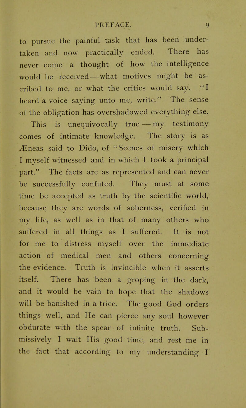 to pursue the painful task that has been under- taken and now practically ended. There has never come a thought of how the intelligence would be received — what motives might be as- cribed to me, or what the critics would say. heard a voice saying unto me, write. The sense of the obligation has overshadowed everything else. This is unequivocally true — my testimony comes of intimate knowledge. The story is as ^neas said to Dido, of Scenes of misery which I myself witnessed and in which I took a principal part. The facts are as represented and can never be successfully confuted. They must at some time be accepted as truth by the scientific world, because they are words of soberness, verified in my life, as well as in that of many others who suffered in all things as I suffered. It is not for me to distress myself over the immediate action of medical men and others concerning the evidence. Truth is invincible when it asserts itself. There has been a groping in the dark, and it would be vain to hope that the shadows will be banished in a trice. The good God orders things well, and He can pierce any soul however obdurate with the spear of infinite truth. Sub- missively I wait His good time, and rest me in the fact that according to my understanding I
