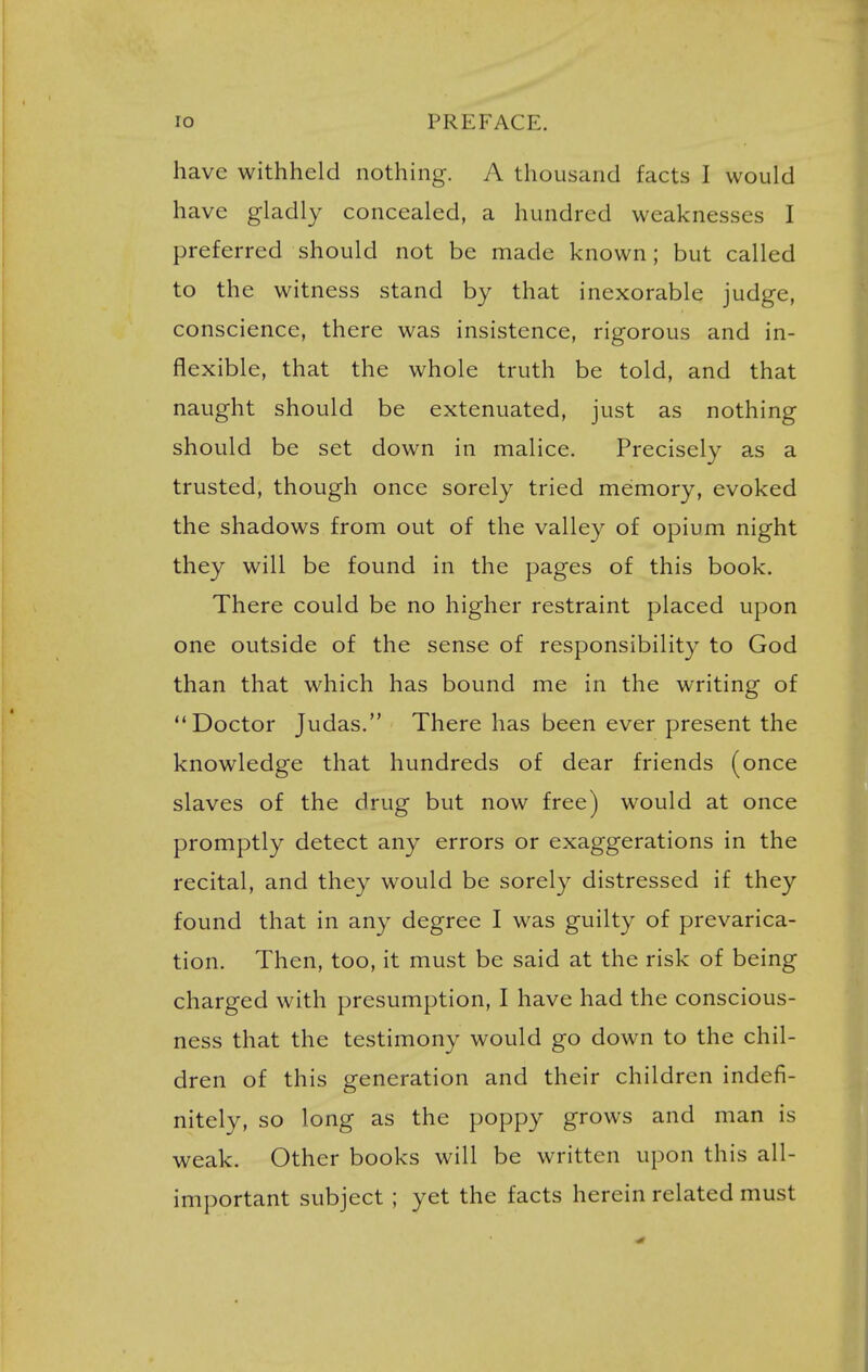 have withheld nothing. A thousand facts I would have gladly concealed, a hundred weaknesses I preferred should not be made known; but called to the witness stand by that inexorable judge, conscience, there was insistence, rigorous and in- flexible, that the whole truth be told, and that naught should be extenuated, just as nothing should be set down in malice. Precisely as a trusted, though once sorely tried memory, evoked the shadows from out of the valley of opium night they will be found in the pages of this book. There could be no higher restraint placed upon one outside of the sense of responsibility to God than that which has bound me in the writing of Doctor Judas. There has been ever present the knowledge that hundreds of dear friends (once slaves of the drug but now free) would at once promptly detect any errors or exaggerations in the recital, and they would be sorely distressed if they found that in any degree I was guilty of prevarica- tion. Then, too, it must be said at the risk of being charged with presumption, I have had the conscious- ness that the testimony would go down to the chil- dren of this generation and their children indefi- nitely, so long as the poppy grows and man is weak. Other books will be written upon this all- important subject ; yet the facts herein related must