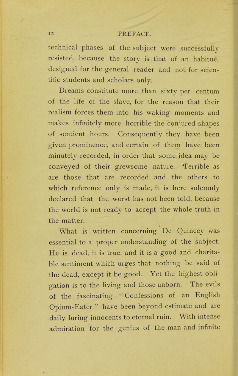 technical phases of the subject were successfully resisted, because the story is that of an habitue, designed for the general reader and not for scien- tific students and scholars only. Dreams constitute more than sixty per centum of the life of the slave, for the reason that their realism forces them into his waking moments and makes infinitely more horrible the conjured shapes of sentient hours. Consequently they have been given prominence, and certain of them have been minutely recorded, in order that some idea may be conveyed of their grewsome nature. Terrible as are those that are recorded and the others to which reference only is made, it is here solemnly declared that the worst has not been told, because the world is not ready to accept the whole truth in the matter. What is written concerning De Quincey was essential to a proper understanding of the subject. He is dead, it is true, and it is a good and charita- ble sentiment which urges that nothing be said of the dead, except it be good. Yet the highest obli- gation is to the living and those unborn. The evils of the fascinating  Confessions of an English Opium-Eater  have been beyond estimate and are daily luring innocents to eternal ruin. With intense admiration for the genius of the man and infinite