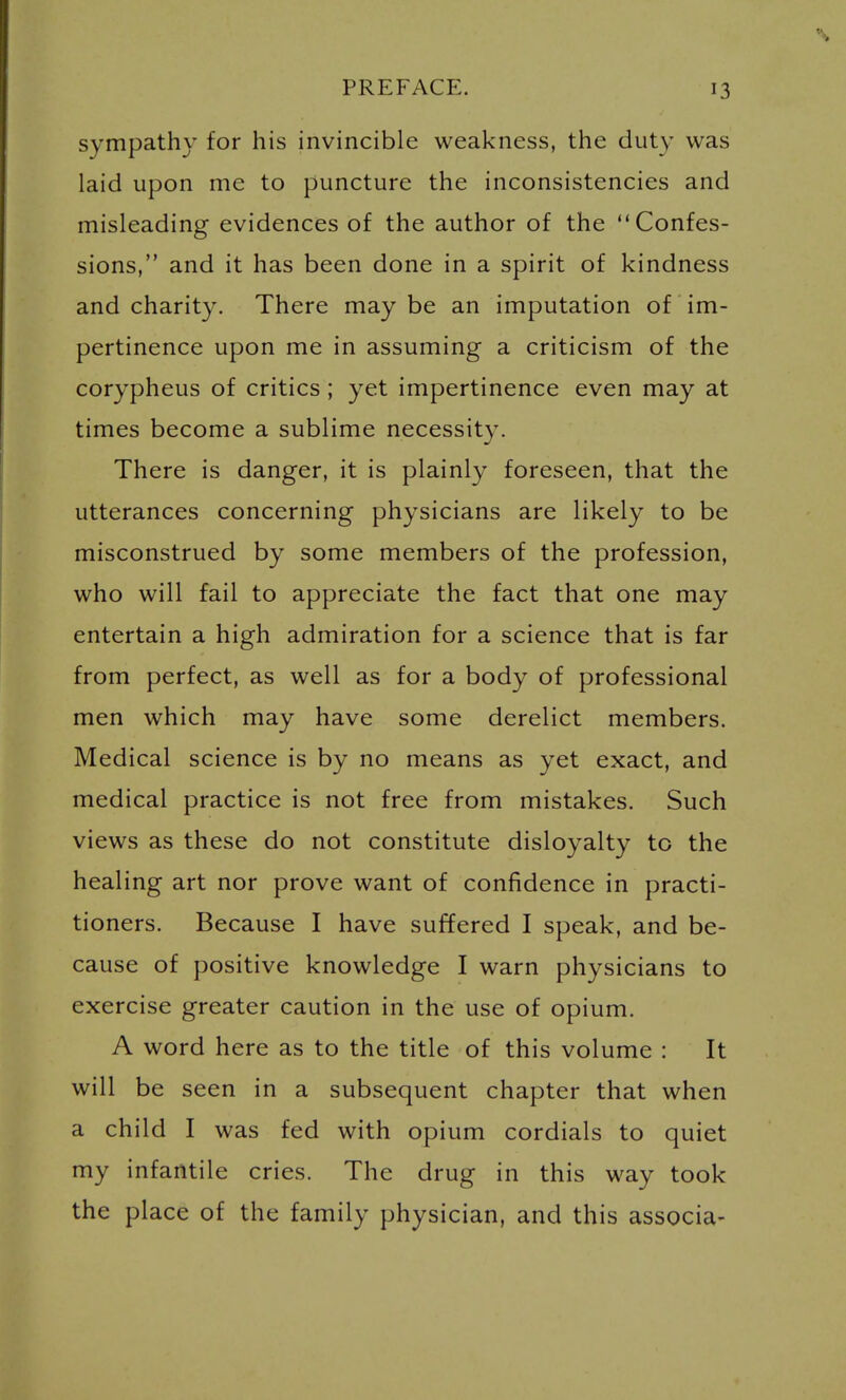 sympathy for his invincible weakness, the duty was laid upon me to puncture the inconsistencies and misleading evidences of the author of the Confes- sions, and it has been done in a spirit of kindness and charity. There may be an imputation of im- pertinence upon me in assuming a criticism of the corypheus of critics ; yet impertinence even may at times become a sublime necessity. There is danger, it is plainly foreseen, that the utterances concerning physicians are likely to be misconstrued by some members of the profession, who will fail to appreciate the fact that one may entertain a high admiration for a science that is far from perfect, as well as for a body of professional men which may have some derelict members. Medical science is by no means as yet exact, and medical practice is not free from mistakes. Such views as these do not constitute disloyalty to the healing art nor prove want of confidence in practi- tioners. Because I have suffered I speak, and be- cause of positive knowledge I warn physicians to exercise greater caution in the use of opium. A word here as to the title of this volume : It will be seen in a subsequent chapter that when a child I was fed with opium cordials to quiet my infantile cries. The drug in this way took the place of the family physician, and this associa-