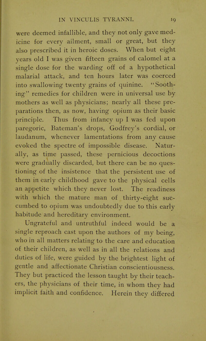 were deemed infallible, and they not only gave med- icine for every ailment, small or great, but they also prescribed it in heroic doses. When but eight years old I was given fifteen grains of calomel at a single dose for the warding off of a hypothetical malarial attack, and ten hours later was coerced into swallowing twenty grains of quinine. Sooth- ing remedies for children were in universal use by mothers as well as physicians; nearly all these pre- parations then, as now, having opium as their basic principle. Thus from infancy up I was fed upon paregoric, Bateman's drops, Godfrey's cordial, or laudanum, whenever lamentations from any cause evoked the spectre of impossible disease. Natur- ally, as time passed, these pernicious decoctions were gradually discarded, but there can be no ques- tioning of the insistence that the persistent use of them in early childhood gave to the physical cells an appetite which they never lost. The readiness with which the mature man of thirty-eight suc- cumbed to opium was undoubtedly due to this early habitude and hereditary environment. Ungrateful and untruthful indeed would be a single reproach cast upon the authors of my being, who in all matters relating to the care and education of their children, as well as in all the relations and duties of life, were guided by the brightest light of gentle and affectionate Christian conscientiousness. They but practiced the lesson taught by their teach- ers, the physicians of their time, in whom they had implicit faith and confidence. Herein they differed