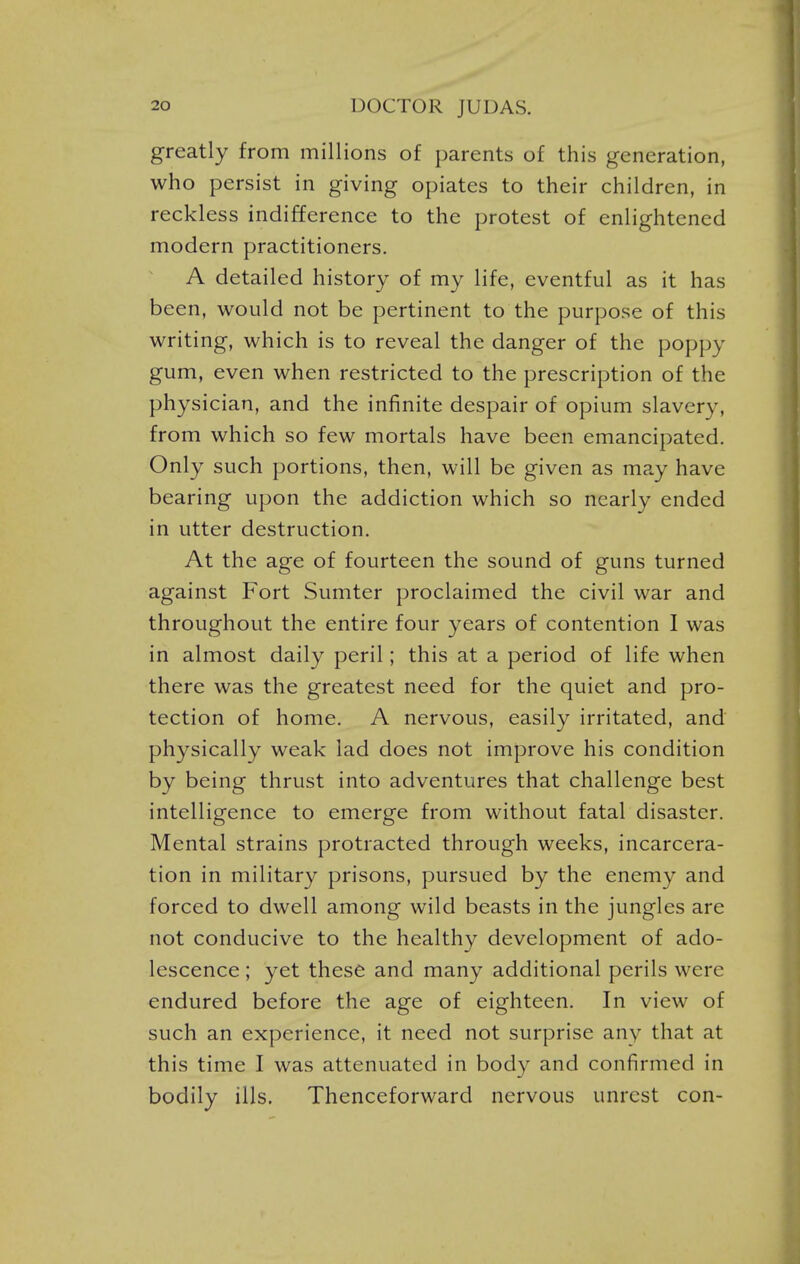 greatly from millions of parents of this generation, who persist in giving opiates to their children, in reckless indifference to the protest of enlightened modern practitioners. A detailed history of my life, eventful as it has been, would not be pertinent to the purpose of this writing, which is to reveal the danger of the poppy gum, even when restricted to the prescription of the physician, and the infinite despair of opium slavery, from which so few mortals have been emancipated. Only such portions, then, will be given as may have bearing upon the addiction which so nearly ended in utter destruction. At the age of fourteen the sound of guns turned against Fort Sumter proclaimed the civil war and throughout the entire four years of contention I was in almost daily peril; this at a period of life when there was the greatest need for the quiet and pro- tection of home. A nervous, easily irritated, and physically weak lad does not improve his condition by being thrust into adventures that challenge best intelligence to emerge from without fatal disaster. Mental strains protracted through weeks, incarcera- tion in military prisons, pursued by the enemy and forced to dwell among wild beasts in the jungles are not conducive to the healthy development of ado- lescence ; yet these and many additional perils were endured before the age of eighteen. In view of such an experience, it need not surprise any that at this time I was attenuated in body and confirmed in bodily ills. Thenceforward nervous unrest con-