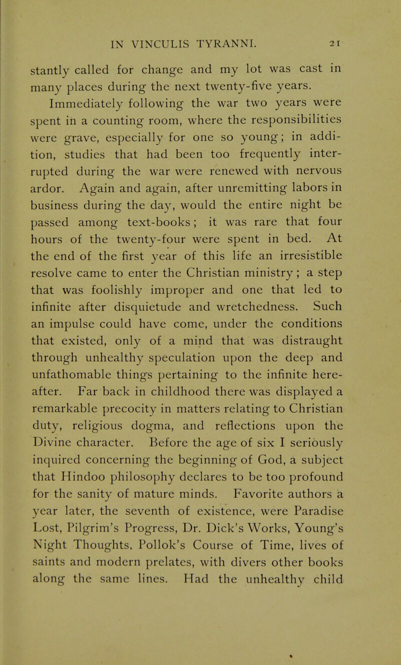 stantly called for change and my lot was cast in many places during the next twenty-five years. Immediately following the war two years were spent in a counting room, where the responsibilities were grave, especially for one so young; in addi- tion, studies that had been too frequently inter- rupted during the war were renewed with nervous ardor. Again and again, after unremitting labors in business during the day, would the entire night be passed among text-books; it was rare that four hours of the twenty-four were spent in bed. At the end of the first year of this life an irresistible resolve came to enter the Christian ministry ; a step that was foolishly improper and one that led to infinite after disquietude and wretchedness. Such an impulse could have come, under the conditions that existed, only of a mind that was distraught through unhealthy speculation upon the deep and unfathomable things pertaining to the infinite here- after. Far back in childhood there was displayed a remarkable precocity in matters relating to Christian duty, religious dogma, and reflections upon the Divine character. Before the age of six I seriously inquired concerning the beginning of God, a subject that Hindoo philosophy declares to be too profound for the sanity of mature minds. Favorite authors a year later, the seventh of existence, were Paradise Lost, Pilgrim's Progress, Dr. Dick's Works, Young's Night Thoughts. Pollok's Course of Time, lives of saints and modern prelates, with divers other books along the same lines. Had the unhealthy child «