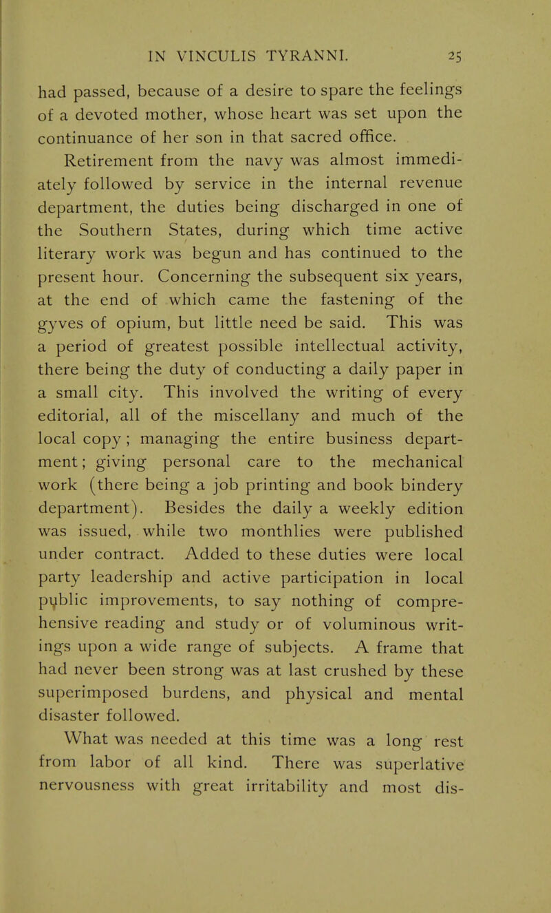 had passed, because of a desire to spare the feelings of a devoted mother, whose heart was set upon the continuance of her son in that sacred office. Retirement from the navy was almost immedi- ately followed by service in the internal revenue department, the duties being discharged in one of the Southern States, during which time active literary work was begun and has continued to the present hour. Concerning the subsequent six years, at the end of which came the fastening of the gyves of opium, but little need be said. This was a period of greatest possible intellectual activity, there being the duty of conducting a daily paper in a small city. This involved the writing of every editorial, all of the miscellany and much of the local copy; managing the entire business depart- ment ; giving personal care to the mechanical work (there being a job printing and book bindery department). Besides the daily a weekly edition was issued, while two monthlies were published under contract. Added to these duties were local party leadership and active participation in local pi^blic improvements, to say nothing of compre- hensive reading and study or of voluminous writ- ings upon a wide range of subjects. A frame that had never been strong was at last crushed by these superimposed burdens, and physical and mental disaster followed. What was needed at this time was a long rest from labor of all kind. There was superlative nervousness with great irritability and most dis-