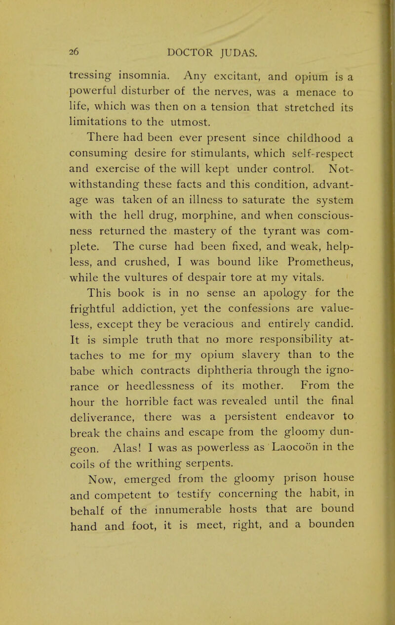 tressing insomnia. Any excitant, and opium is a powerful disturber of the nerves, was a menace to life, which was then on a tension that stretched its limitations to the utmost. There had been ever present since childhood a consuming desire for stimulants, which self-respect and exercise of the will kept under control. Not- withstanding these facts and this condition, advant- age was taken of an illness to saturate the system with the hell drug, morphine, and when conscious- ness returned the mastery of the tyrant was com- plete. The curse had been fixed, and weak, help- less, and crushed, I was bound like Prometheus, while the vultures of despair tore at my vitals. This book is in no sense an apology for the frightful addiction, yet the confessions are value- less, except they be veracious and entirely candid. It is simple truth that no more responsibility at- taches to me for my opium slavery than to the babe which contracts diphtheria through the igno- rance or heedlessness of its mother. From the hour the horrible fact was revealed until the final deliverance, there was a persistent endeavor to break the chains and escape from the gloomy dun- geon. Alas! I was as powerless as Laocoon in the coils of the writhing serpents. Now, emerged from the gloomy prison house and competent to testify concerning the habit, in behalf of the innumerable hosts that are bound hand and foot, it is meet, right, and a bounden